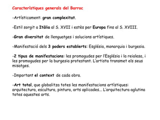 Característiques generals del Barroc

-Artísticament: gran complexitat.

-Estil sorgit a Itàlia al S. XVII i estès per Europa fins al S. XVIII.

-Gran diversitat de llenguatges i solucions artístiques.

-Manifestació dels 3 poders establerts: Església, monarquia i burgesia.

-2 tipus de manifestacions: les promogudes per l’Església i la reialesa, i
les promogudes per la burgesia protestant. L’artista transmet els seus
misatges.

-Important el context de cada obra.

-Art total, que globalitza totes les manifestacions artístiques:
arquitectura, escultura, pintura, arts aplicades... L’arquitectura aglutina
totes aquestes arts.
 
