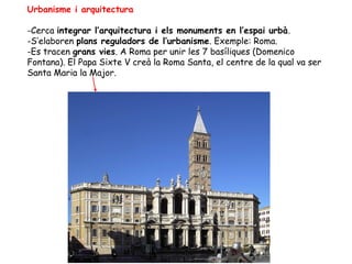 Urbanisme i arquitectura

-Cerca integrar l’arquitectura i els monuments en l’espai urbà.
-S’elaboren plans reguladors de l’urbanisme. Exemple: Roma.
-Es tracen grans vies. A Roma per unir les 7 basíliques (Domenico
Fontana). El Papa Sixte V creà la Roma Santa, el centre de la qual va ser
Santa Maria la Major.
 