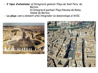 - 2 tipus d’urbanisme: a) Integració general: Plaça de Sant Pere, de
                      Bernini.
                      b) Integració puntual: Plaça Navona de Roma,
                      també de Bernini.
- La plaça com a element urbà integrador es desenvolupa al XVII.
 