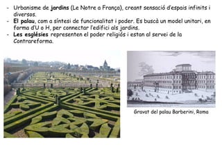 - Urbanisme de jardins (Le Notre a França), creant sensació d’espais infinits i
  diversos.
- El palau, com a síntesi de funcionalitat i poder. Es buscà un model unitari, en
  forma d’U o H, per connectar l’edifici als jardins.
- Les esglésies representen el poder religiós i estan al servei de la
  Contrareforma.




                                                  Gravat del palau Barberini, Roma
 
