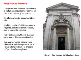 Arquitectura barroca

L'arquitectura barroca representa
el volum en moviment; l'edifici és
concebut com un gran teatre.

Els elements més característics
són:

-La línia corba s'utilitza en murs,
façanes, columnes salomòniques,
sobre elements clàssics.

-Edificis concebuts com a grans
escultures. Façanes ondulades.

-La planta també esdevé més
 dinàmica amb la superació de la
 planta longitudinal i la creació
 d'espais més complexos.

                                      Bernini, San Andrea del Quirinal, Roma
 