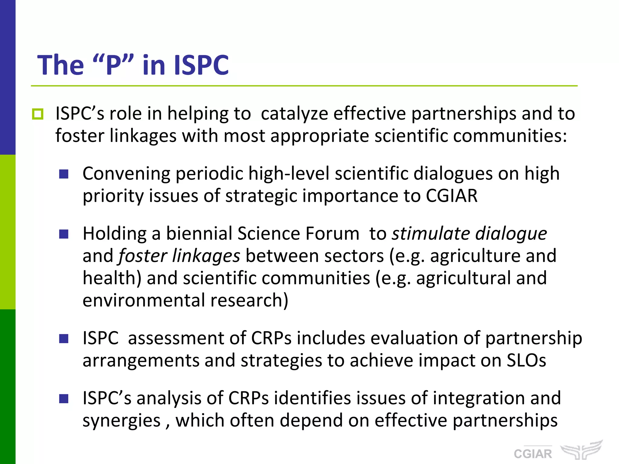 The “P” in ISPC
   ISPC’s role in helping to catalyze effective partnerships and to
    foster linkages with most appropriate scientific communities:
       Convening periodic high-level scientific dialogues on high
        priority issues of strategic importance to CGIAR
       Holding a biennial Science Forum to stimulate dialogue
        and foster linkages between sectors (e.g. agriculture and
        health) and scientific communities (e.g. agricultural and
        environmental research)
       ISPC assessment of CRPs includes evaluation of partnership
        arrangements and strategies to achieve impact on SLOs
       ISPC’s analysis of CRPs identifies issues of integration and
        synergies , which often depend on effective partnerships
                                                               ISPC
                                                              CGIAR
 
