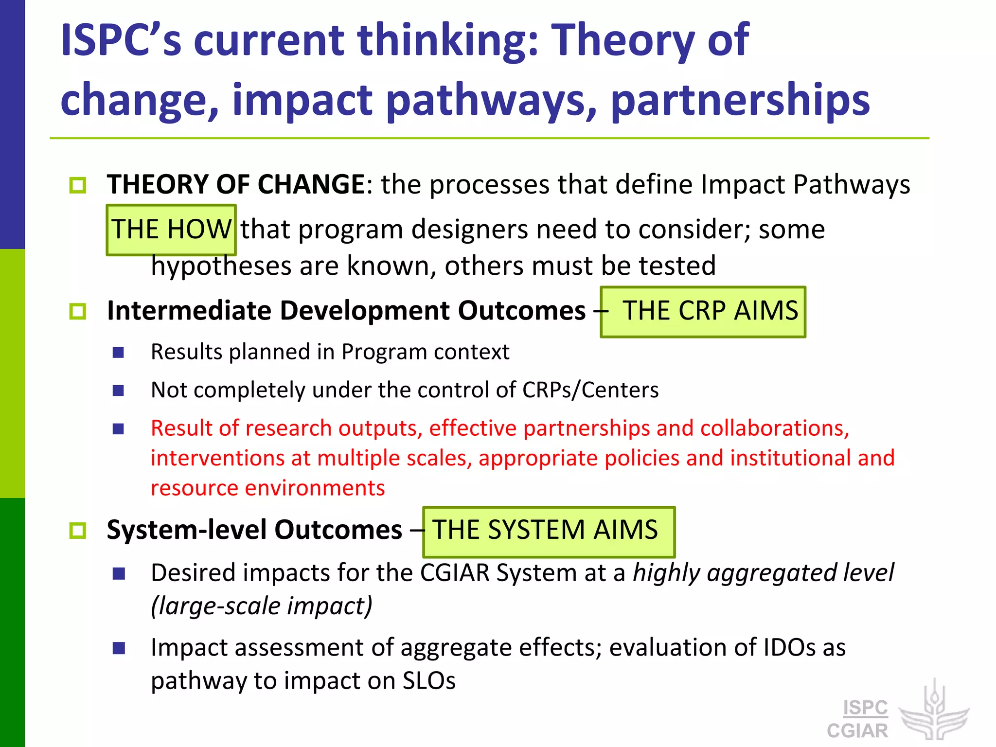 ISPC’s current thinking: Theory of
change, impact pathways, partnerships
   THEORY OF CHANGE: the processes that define Impact Pathways
     THE HOW that program designers need to consider; some
        hypotheses are known, others must be tested
   Intermediate Development Outcomes – THE CRP AIMS
       Results planned in Program context
       Not completely under the control of CRPs/Centers
       Result of research outputs, effective partnerships and collaborations,
        interventions at multiple scales, appropriate policies and institutional and
        resource environments
   System-level Outcomes – THE SYSTEM AIMS
       Desired impacts for the CGIAR System at a highly aggregated level
        (large-scale impact)
       Impact assessment of aggregate effects; evaluation of IDOs as
        pathway to impact on SLOs
                                                                             ISPC
                                                                            CGIAR
 