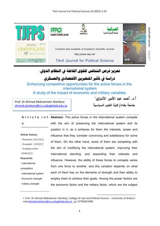 Tikrit Journal For Political Sciences 29 (2022) 3-29
3
:‫الدويل‬ ‫النظام‬ ‫يف‬ ‫الفاعلة‬ ‫للقوى‬ ‫التنافس‬ ‫فرص‬ ‫تعزيز‬
‫والعسكري‬ ‫االقتصادي‬ ‫املتغريين‬ ‫تأثري‬ ‫يف‬ ‫دراسة‬
Enhancing competitive opportunities for the active forces in the
international system
:
variables
A study of the impact of economic and military
‫ي‬
‫األنبار‬ ‫األمير‬ ‫عبد‬ ‫أحمد‬ .‫د‬.‫أ‬

‫الدياسية‬ ‫العلوم‬ ‫كلية‬ /‫بغداد‬ ‫جامعة‬
A r t i c l e i n f
o.
Article history:
- Received:13072022
- Accepted: 1282022
- Available online
:30092022
Keywords:
-international
competition
-international system
-Economic strength
-military strength
Abstract: The active forces in the international system compete
with the aim of preserving the international system and its
position in it, as it achieves for them the interests, power and
influence that they consider convincing and satisfactory for some
of them. On the other hand, some of them are competing with
the aim of modifying the international system, improving their
international standing, and expanding their interests and
influence. However, the ability of these forces to compete varies
from one force to another, and this variation depends on what
each of them has on the elements of strength and their ability to
employ them to achieve their goals. Among the power factors are
the economic factor and the military factor, which are the subject
 Prof. Dr Ahmed Abdulameer Alanbary, College of Law and Political Science - University of Anbar,E-
mail:ahmed.alanbary@cis.uobaghdad.edu.iq , tel: 07705872400
Contents lists available at Academic Scientific Journal
http://www.iasj.net
Tikrit Journal for Political Science
Prof. Dr Ahmed Abdulameer Alanbary
ahmed.alanbary@cis.uobaghdad.edu.iq
 