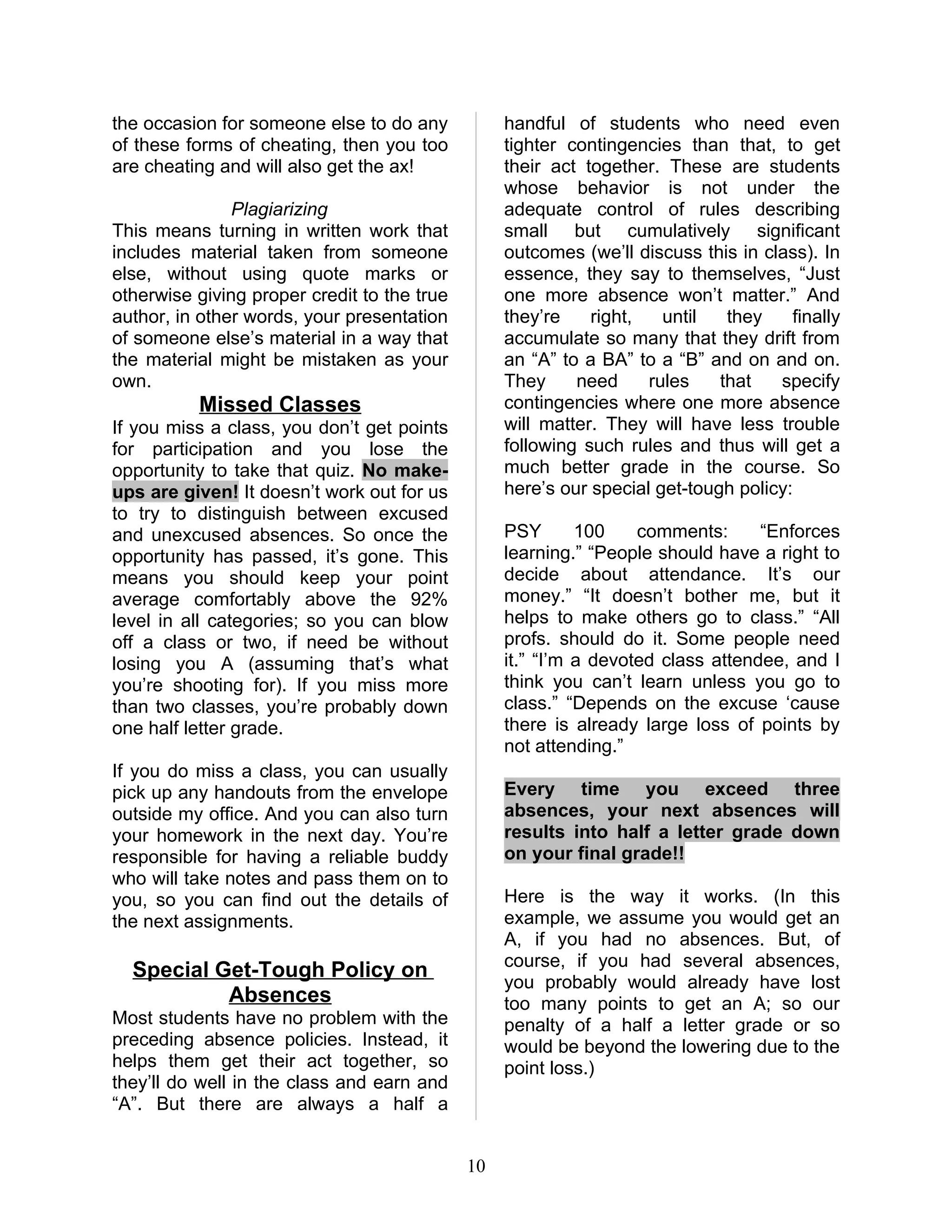 the occasion for someone else to do any           handful of students who need even
of these forms of cheating, then you too          tighter contingencies than that, to get
are cheating and will also get the ax!            their act together. These are students
                                                  whose behavior is not under the
               Plagiarizing                       adequate control of rules describing
This means turning in written work that           small but cumulatively significant
includes material taken from someone              outcomes (we’ll discuss this in class). In
else, without using quote marks or                essence, they say to themselves, “Just
otherwise giving proper credit to the true        one more absence won’t matter.” And
author, in other words, your presentation         they’re    right,   until   they    finally
of someone else’s material in a way that          accumulate so many that they drift from
the material might be mistaken as your            an “A” to a BA” to a “B” and on and on.
own.                                              They     need     rules    that   specify
          Missed Classes                          contingencies where one more absence
If you miss a class, you don’t get points         will matter. They will have less trouble
for participation and you lose the                following such rules and thus will get a
opportunity to take that quiz. No make-           much better grade in the course. So
ups are given! It doesn’t work out for us         here’s our special get-tough policy:
to try to distinguish between excused
and unexcused absences. So once the               PSY       100    comments:      “Enforces
opportunity has passed, it’s gone. This           learning.” “People should have a right to
means you should keep your point                  decide about attendance. It’s our
average comfortably above the 92%                 money.” “It doesn’t bother me, but it
level in all categories; so you can blow          helps to make others go to class.” “All
off a class or two, if need be without            profs. should do it. Some people need
losing you A (assuming that’s what                it.” “I’m a devoted class attendee, and I
you’re shooting for). If you miss more            think you can’t learn unless you go to
than two classes, you’re probably down            class.” “Depends on the excuse ‘cause
one half letter grade.                            there is already large loss of points by
                                                  not attending.”
If you do miss a class, you can usually
pick up any handouts from the envelope            Every time you exceed three
outside my office. And you can also turn          absences, your next absences will
your homework in the next day. You’re             results into half a letter grade down
responsible for having a reliable buddy           on your final grade!!
who will take notes and pass them on to
you, so you can find out the details of           Here is the way it works. (In this
the next assignments.                             example, we assume you would get an
                                                  A, if you had no absences. But, of
                                                  course, if you had several absences,
  Special Get-Tough Policy on
                                                  you probably would already have lost
           Absences                               too many points to get an A; so our
Most students have no problem with the            penalty of a half a letter grade or so
preceding absence policies. Instead, it           would be beyond the lowering due to the
helps them get their act together, so             point loss.)
they’ll do well in the class and earn and
“A”. But there are always a half a


                                             10
 