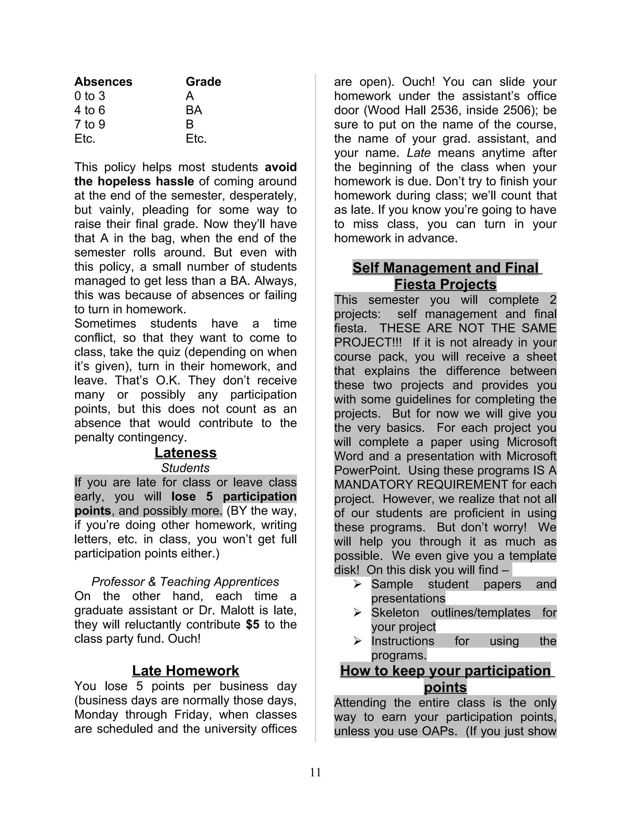 Absences             Grade                        are open). Ouch! You can slide your
0 to 3               A                            homework under the assistant’s office
4 to 6               BA                           door (Wood Hall 2536, inside 2506); be
7 to 9               B                            sure to put on the name of the course,
Etc.                 Etc.                         the name of your grad. assistant, and
                                                  your name. Late means anytime after
This policy helps most students avoid             the beginning of the class when your
the hopeless hassle of coming around              homework is due. Don’t try to finish your
at the end of the semester, desperately,          homework during class; we’ll count that
but vainly, pleading for some way to              as late. If you know you’re going to have
raise their final grade. Now they’ll have         to miss class, you can turn in your
that A in the bag, when the end of the            homework in advance.
semester rolls around. But even with
this policy, a small number of students              Self Management and Final
managed to get less than a BA. Always,                     Fiesta Projects
this was because of absences or failing           This semester you will complete 2
to turn in homework.                              projects: self management and final
Sometimes students have a time                    fiesta. THESE ARE NOT THE SAME
conflict, so that they want to come to            PROJECT!!! If it is not already in your
class, take the quiz (depending on when           course pack, you will receive a sheet
it’s given), turn in their homework, and          that explains the difference between
leave. That’s O.K. They don’t receive             these two projects and provides you
many or possibly any participation                with some guidelines for completing the
points, but this does not count as an             projects. But for now we will give you
absence that would contribute to the              the very basics. For each project you
penalty contingency.                              will complete a paper using Microsoft
               Lateness                           Word and a presentation with Microsoft
                 Students                         PowerPoint. Using these programs IS A
If you are late for class or leave class          MANDATORY REQUIREMENT for each
early, you will lose 5 participation              project. However, we realize that not all
points, and possibly more. (BY the way,           of our students are proficient in using
if you’re doing other homework, writing           these programs. But don’t worry! We
letters, etc. in class, you won’t get full        will help you through it as much as
participation points either.)                     possible. We even give you a template
                                                  disk! On this disk you will find –
   Professor & Teaching Apprentices                    Sample student papers and
On the other hand, each time a                           presentations
graduate assistant or Dr. Malott is late,              Skeleton outlines/templates for
they will reluctantly contribute $5 to the               your project
class party fund. Ouch!                                Instructions    for      using the
                                                         programs.
          Late Homework                            How to keep your participation
You lose 5 points per business day                            points
(business days are normally those days,           Attending the entire class is the only
Monday through Friday, when classes               way to earn your participation points,
are scheduled and the university offices          unless you use OAPs. (If you just show


                                             11
 