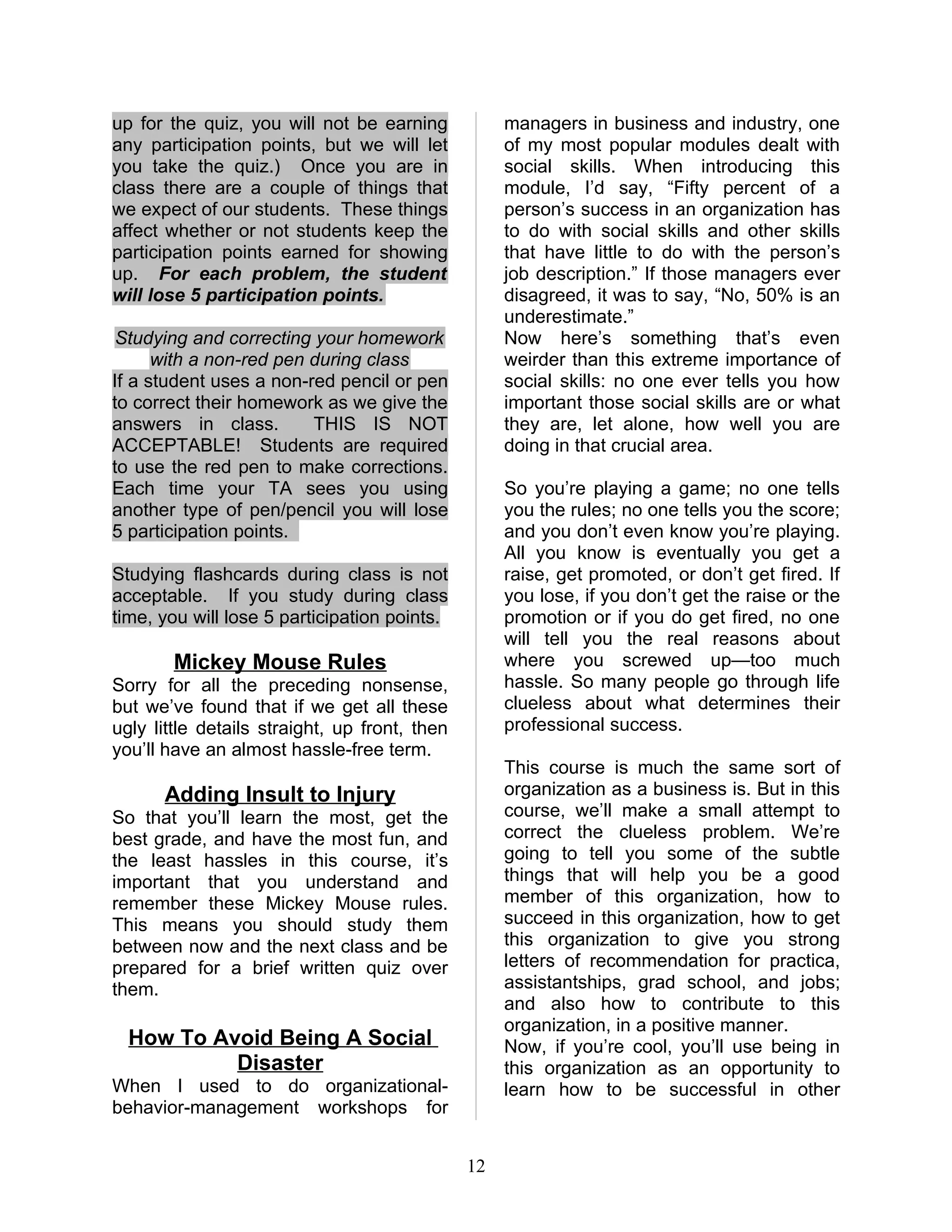 up for the quiz, you will not be earning            managers in business and industry, one
any participation points, but we will let           of my most popular modules dealt with
you take the quiz.) Once you are in                 social skills. When introducing this
class there are a couple of things that             module, I’d say, “Fifty percent of a
we expect of our students. These things             person’s success in an organization has
affect whether or not students keep the             to do with social skills and other skills
participation points earned for showing             that have little to do with the person’s
up. For each problem, the student                   job description.” If those managers ever
will lose 5 participation points.                   disagreed, it was to say, “No, 50% is an
                                                    underestimate.”
 Studying and correcting your homework              Now here’s something that’s even
      with a non-red pen during class               weirder than this extreme importance of
If a student uses a non-red pencil or pen           social skills: no one ever tells you how
to correct their homework as we give the            important those social skills are or what
answers in class.        THIS IS NOT                they are, let alone, how well you are
ACCEPTABLE! Students are required                   doing in that crucial area.
to use the red pen to make corrections.
Each time your TA sees you using                    So you’re playing a game; no one tells
another type of pen/pencil you will lose            you the rules; no one tells you the score;
5 participation points.                             and you don’t even know you’re playing.
                                                    All you know is eventually you get a
Studying flashcards during class is not             raise, get promoted, or don’t get fired. If
acceptable. If you study during class               you lose, if you don’t get the raise or the
time, you will lose 5 participation points.         promotion or if you do get fired, no one
                                                    will tell you the real reasons about
        Mickey Mouse Rules                          where you screwed up—too much
Sorry for all the preceding nonsense,               hassle. So many people go through life
but we’ve found that if we get all these            clueless about what determines their
ugly little details straight, up front, then        professional success.
you’ll have an almost hassle-free term.
                                                    This course is much the same sort of
      Adding Insult to Injury                       organization as a business is. But in this
So that you’ll learn the most, get the              course, we’ll make a small attempt to
best grade, and have the most fun, and              correct the clueless problem. We’re
the least hassles in this course, it’s              going to tell you some of the subtle
important that you understand and                   things that will help you be a good
remember these Mickey Mouse rules.                  member of this organization, how to
This means you should study them                    succeed in this organization, how to get
between now and the next class and be               this organization to give you strong
prepared for a brief written quiz over              letters of recommendation for practica,
them.                                               assistantships, grad school, and jobs;
                                                    and also how to contribute to this
                                                    organization, in a positive manner.
  How To Avoid Being A Social                       Now, if you’re cool, you’ll use being in
           Disaster                                 this organization as an opportunity to
When I used to do organizational-                   learn how to be successful in other
behavior-management workshops for


                                               12
 