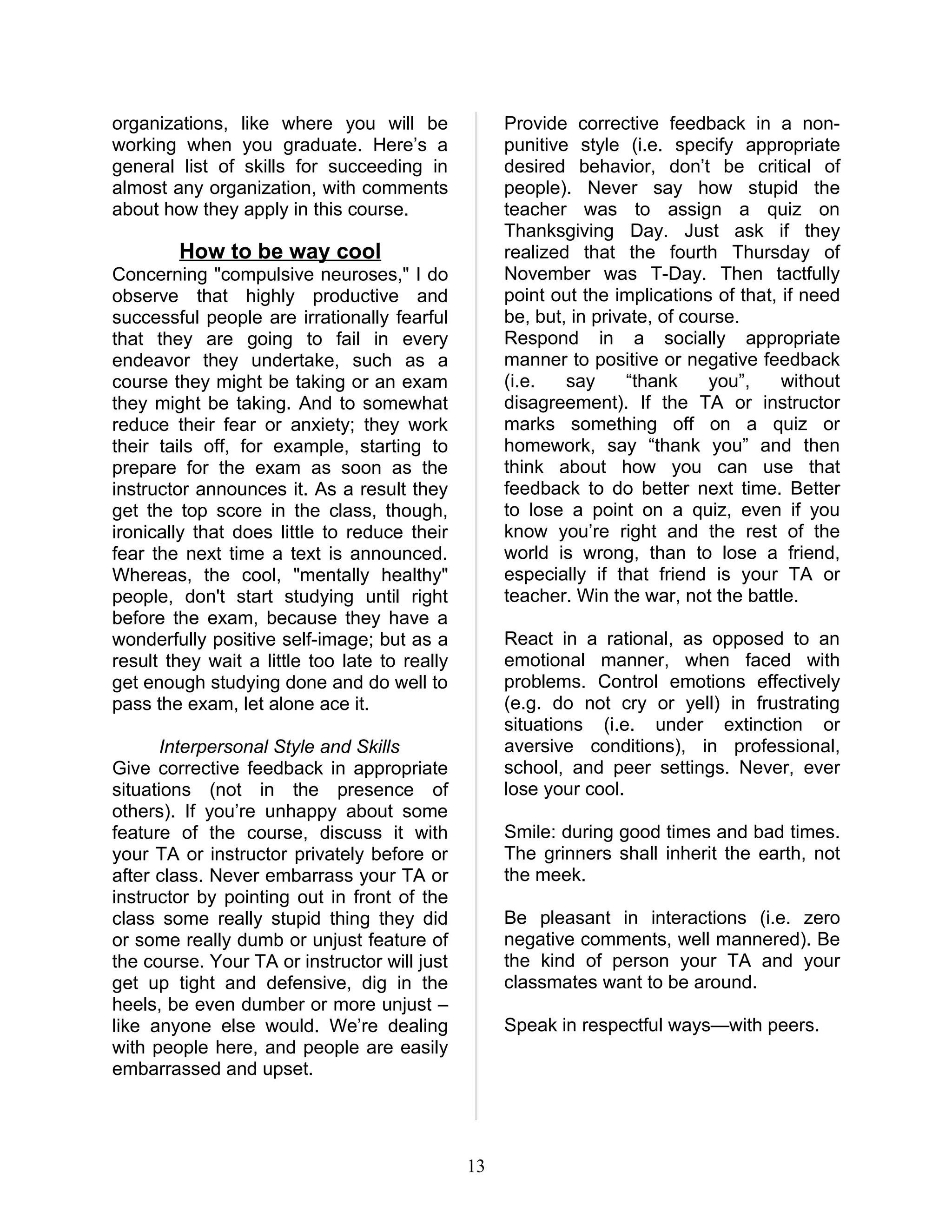 organizations, like where you will be               Provide corrective feedback in a non-
working when you graduate. Here’s a                 punitive style (i.e. specify appropriate
general list of skills for succeeding in            desired behavior, don’t be critical of
almost any organization, with comments              people). Never say how stupid the
about how they apply in this course.                teacher was to assign a quiz on
                                                    Thanksgiving Day. Just ask if they
        How to be way cool                          realized that the fourth Thursday of
Concerning "compulsive neuroses," I do              November was T-Day. Then tactfully
observe that highly productive and                  point out the implications of that, if need
successful people are irrationally fearful          be, but, in private, of course.
that they are going to fail in every                Respond in a socially appropriate
endeavor they undertake, such as a                  manner to positive or negative feedback
course they might be taking or an exam              (i.e.   say     “thank     you”,    without
they might be taking. And to somewhat               disagreement). If the TA or instructor
reduce their fear or anxiety; they work             marks something off on a quiz or
their tails off, for example, starting to           homework, say “thank you” and then
prepare for the exam as soon as the                 think about how you can use that
instructor announces it. As a result they           feedback to do better next time. Better
get the top score in the class, though,             to lose a point on a quiz, even if you
ironically that does little to reduce their         know you’re right and the rest of the
fear the next time a text is announced.             world is wrong, than to lose a friend,
Whereas, the cool, "mentally healthy"               especially if that friend is your TA or
people, don't start studying until right            teacher. Win the war, not the battle.
before the exam, because they have a
wonderfully positive self-image; but as a           React in a rational, as opposed to an
result they wait a little too late to really        emotional manner, when faced with
get enough studying done and do well to             problems. Control emotions effectively
pass the exam, let alone ace it.                    (e.g. do not cry or yell) in frustrating
                                                    situations (i.e. under extinction or
       Interpersonal Style and Skills               aversive conditions), in professional,
Give corrective feedback in appropriate             school, and peer settings. Never, ever
situations (not in the presence of                  lose your cool.
others). If you’re unhappy about some
feature of the course, discuss it with              Smile: during good times and bad times.
your TA or instructor privately before or           The grinners shall inherit the earth, not
after class. Never embarrass your TA or             the meek.
instructor by pointing out in front of the
class some really stupid thing they did             Be pleasant in interactions (i.e. zero
or some really dumb or unjust feature of            negative comments, well mannered). Be
the course. Your TA or instructor will just         the kind of person your TA and your
get up tight and defensive, dig in the              classmates want to be around.
heels, be even dumber or more unjust –
like anyone else would. We’re dealing               Speak in respectful ways—with peers.
with people here, and people are easily
embarrassed and upset.




                                               13
 