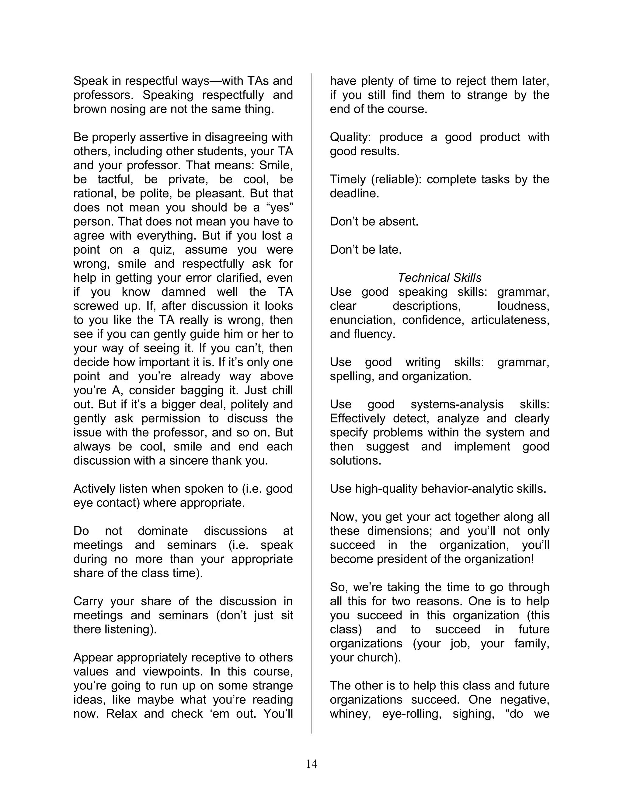 Speak in respectful ways—with TAs and               have plenty of time to reject them later,
professors. Speaking respectfully and               if you still find them to strange by the
brown nosing are not the same thing.                end of the course.

Be properly assertive in disagreeing with           Quality: produce a good product with
others, including other students, your TA           good results.
and your professor. That means: Smile,
be tactful, be private, be cool, be                 Timely (reliable): complete tasks by the
rational, be polite, be pleasant. But that          deadline.
does not mean you should be a “yes”
person. That does not mean you have to              Don’t be absent.
agree with everything. But if you lost a
point on a quiz, assume you were                    Don’t be late.
wrong, smile and respectfully ask for
help in getting your error clarified, even                       Technical Skills
if you know damned well the TA                      Use good speaking skills: grammar,
screwed up. If, after discussion it looks           clear      descriptions,       loudness,
to you like the TA really is wrong, then            enunciation, confidence, articulateness,
see if you can gently guide him or her to           and fluency.
your way of seeing it. If you can’t, then
decide how important it is. If it’s only one        Use good writing skills:        grammar,
point and you’re already way above                  spelling, and organization.
you’re A, consider bagging it. Just chill
out. But if it’s a bigger deal, politely and        Use good systems-analysis skills:
gently ask permission to discuss the                Effectively detect, analyze and clearly
issue with the professor, and so on. But            specify problems within the system and
always be cool, smile and end each                  then suggest and implement good
discussion with a sincere thank you.                solutions.

Actively listen when spoken to (i.e. good           Use high-quality behavior-analytic skills.
eye contact) where appropriate.
                                                    Now, you get your act together along all
Do not dominate discussions at                      these dimensions; and you’ll not only
meetings and seminars (i.e. speak                   succeed in the organization, you’ll
during no more than your appropriate                become president of the organization!
share of the class time).
                                                    So, we’re taking the time to go through
Carry your share of the discussion in               all this for two reasons. One is to help
meetings and seminars (don’t just sit               you succeed in this organization (this
there listening).                                   class) and to succeed in future
                                                    organizations (your job, your family,
Appear appropriately receptive to others            your church).
values and viewpoints. In this course,
you’re going to run up on some strange              The other is to help this class and future
ideas, like maybe what you’re reading               organizations succeed. One negative,
now. Relax and check ‘em out. You’ll                whiney, eye-rolling, sighing, “do we



                                               14
 