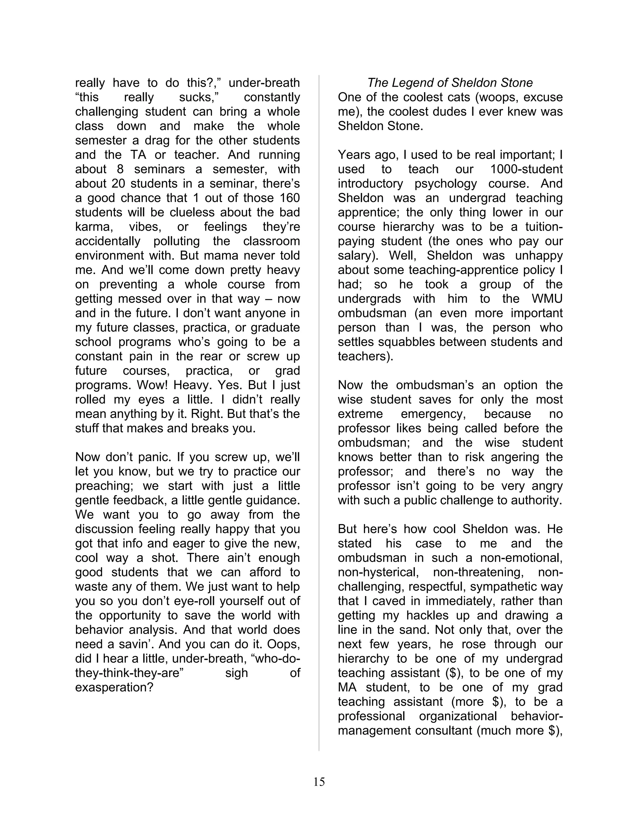 really have to do this?,” under-breath                  The Legend of Sheldon Stone
“this     really    sucks,”     constantly         One of the coolest cats (woops, excuse
challenging student can bring a whole              me), the coolest dudes I ever knew was
class down and make the whole                      Sheldon Stone.
semester a drag for the other students
and the TA or teacher. And running                 Years ago, I used to be real important; I
about 8 seminars a semester, with                  used to teach our 1000-student
about 20 students in a seminar, there’s            introductory psychology course. And
a good chance that 1 out of those 160              Sheldon was an undergrad teaching
students will be clueless about the bad            apprentice; the only thing lower in our
karma, vibes, or feelings they’re                  course hierarchy was to be a tuition-
accidentally polluting the classroom               paying student (the ones who pay our
environment with. But mama never told              salary). Well, Sheldon was unhappy
me. And we’ll come down pretty heavy               about some teaching-apprentice policy I
on preventing a whole course from                  had; so he took a group of the
getting messed over in that way – now              undergrads with him to the WMU
and in the future. I don’t want anyone in          ombudsman (an even more important
my future classes, practica, or graduate           person than I was, the person who
school programs who’s going to be a                settles squabbles between students and
constant pain in the rear or screw up              teachers).
future courses, practica, or grad
programs. Wow! Heavy. Yes. But I just              Now the ombudsman’s an option the
rolled my eyes a little. I didn’t really           wise student saves for only the most
mean anything by it. Right. But that’s the         extreme emergency, because no
stuff that makes and breaks you.                   professor likes being called before the
                                                   ombudsman; and the wise student
Now don’t panic. If you screw up, we’ll            knows better than to risk angering the
let you know, but we try to practice our           professor; and there’s no way the
preaching; we start with just a little             professor isn’t going to be very angry
gentle feedback, a little gentle guidance.         with such a public challenge to authority.
We want you to go away from the
discussion feeling really happy that you           But here’s how cool Sheldon was. He
got that info and eager to give the new,           stated his case to me and the
cool way a shot. There ain’t enough                ombudsman in such a non-emotional,
good students that we can afford to                non-hysterical, non-threatening, non-
waste any of them. We just want to help            challenging, respectful, sympathetic way
you so you don’t eye-roll yourself out of          that I caved in immediately, rather than
the opportunity to save the world with             getting my hackles up and drawing a
behavior analysis. And that world does             line in the sand. Not only that, over the
need a savin’. And you can do it. Oops,            next few years, he rose through our
did I hear a little, under-breath, “who-do-        hierarchy to be one of my undergrad
they-think-they-are”          sigh       of        teaching assistant ($), to be one of my
exasperation?                                      MA student, to be one of my grad
                                                   teaching assistant (more $), to be a
                                                   professional organizational behavior-
                                                   management consultant (much more $),



                                              15
 