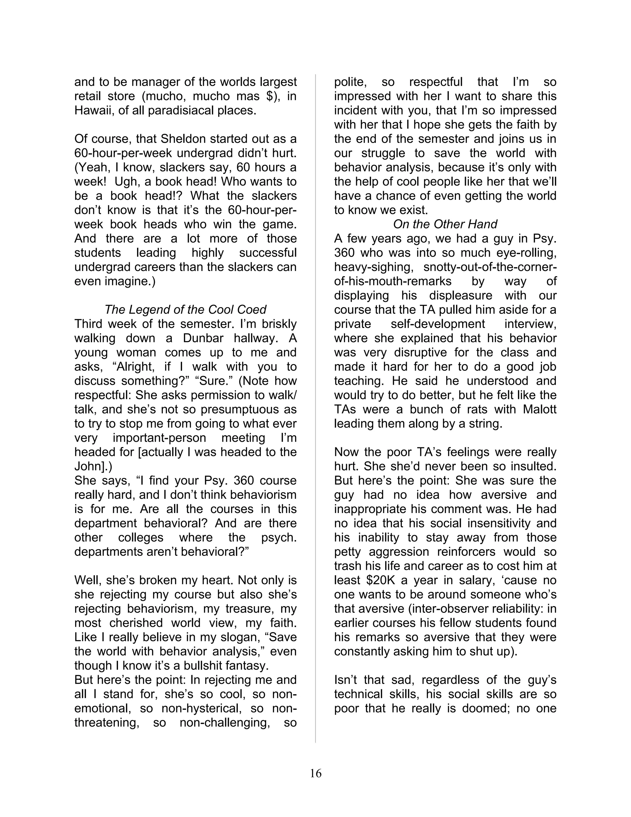 and to be manager of the worlds largest           polite, so respectful that I’m so
retail store (mucho, mucho mas $), in             impressed with her I want to share this
Hawaii, of all paradisiacal places.               incident with you, that I’m so impressed
                                                  with her that I hope she gets the faith by
Of course, that Sheldon started out as a          the end of the semester and joins us in
60-hour-per-week undergrad didn’t hurt.           our struggle to save the world with
(Yeah, I know, slackers say, 60 hours a           behavior analysis, because it’s only with
week! Ugh, a book head! Who wants to              the help of cool people like her that we’ll
be a book head!? What the slackers                have a chance of even getting the world
don’t know is that it’s the 60-hour-per-          to know we exist.
week book heads who win the game.                            On the Other Hand
And there are a lot more of those                 A few years ago, we had a guy in Psy.
students leading highly successful                360 who was into so much eye-rolling,
undergrad careers than the slackers can           heavy-sighing, snotty-out-of-the-corner-
even imagine.)                                    of-his-mouth-remarks      by     way      of
                                                  displaying his displeasure with our
       The Legend of the Cool Coed                course that the TA pulled him aside for a
Third week of the semester. I’m briskly           private    self-development      interview,
walking down a Dunbar hallway. A                  where she explained that his behavior
young woman comes up to me and                    was very disruptive for the class and
asks, “Alright, if I walk with you to             made it hard for her to do a good job
discuss something?” “Sure.” (Note how             teaching. He said he understood and
respectful: She asks permission to walk/          would try to do better, but he felt like the
talk, and she’s not so presumptuous as            TAs were a bunch of rats with Malott
to try to stop me from going to what ever         leading them along by a string.
very important-person meeting I’m
headed for [actually I was headed to the          Now the poor TA’s feelings were really
John].)                                           hurt. She she’d never been so insulted.
She says, “I find your Psy. 360 course            But here’s the point: She was sure the
really hard, and I don’t think behaviorism        guy had no idea how aversive and
is for me. Are all the courses in this            inappropriate his comment was. He had
department behavioral? And are there              no idea that his social insensitivity and
other colleges where the psych.                   his inability to stay away from those
departments aren’t behavioral?”                   petty aggression reinforcers would so
                                                  trash his life and career as to cost him at
Well, she’s broken my heart. Not only is          least $20K a year in salary, ‘cause no
she rejecting my course but also she’s            one wants to be around someone who’s
rejecting behaviorism, my treasure, my            that aversive (inter-observer reliability: in
most cherished world view, my faith.              earlier courses his fellow students found
Like I really believe in my slogan, “Save         his remarks so aversive that they were
the world with behavior analysis,” even           constantly asking him to shut up).
though I know it’s a bullshit fantasy.
But here’s the point: In rejecting me and         Isn’t that sad, regardless of the guy’s
all I stand for, she’s so cool, so non-           technical skills, his social skills are so
emotional, so non-hysterical, so non-             poor that he really is doomed; no one
threatening, so non-challenging, so



                                             16
 