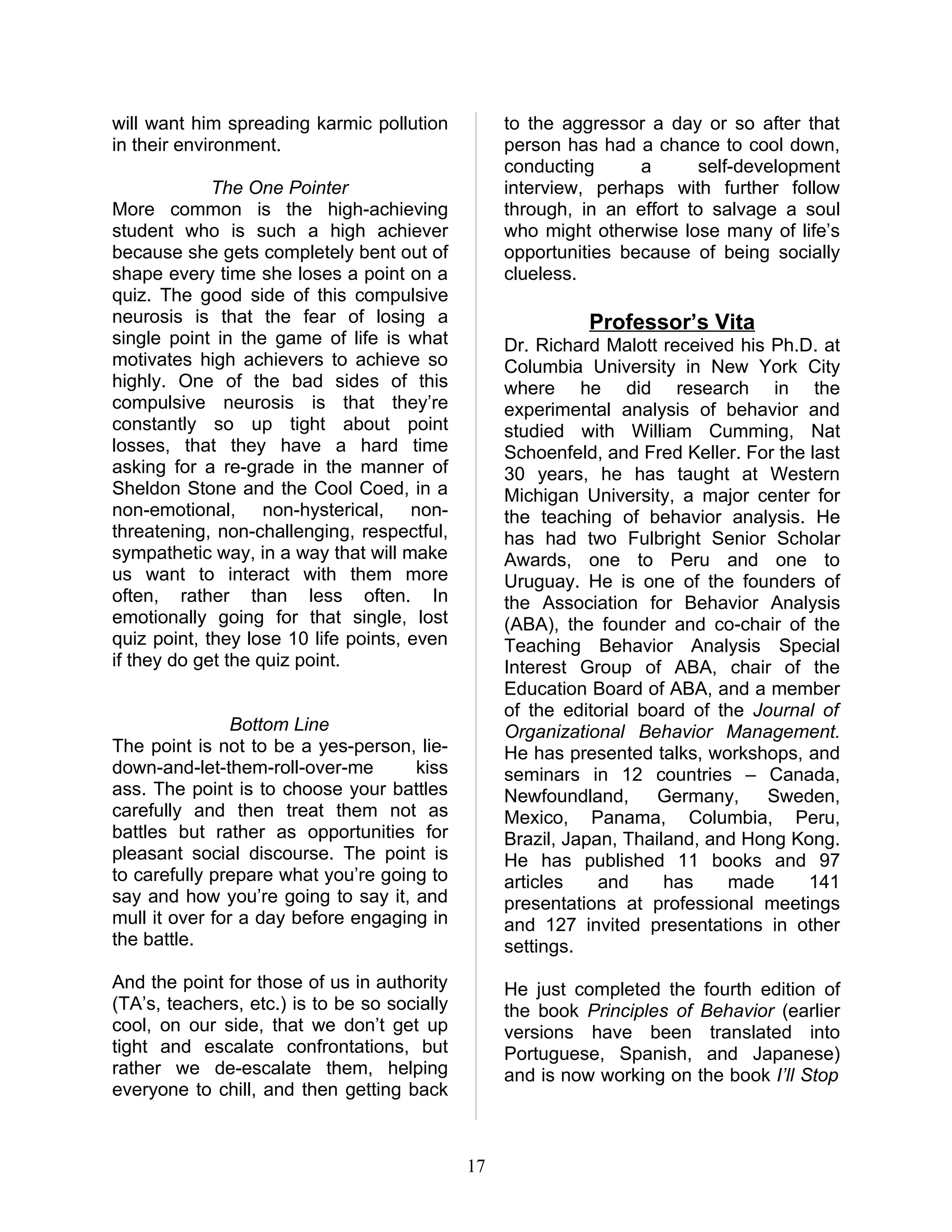will want him spreading karmic pollution           to the aggressor a day or so after that
in their environment.                              person has had a chance to cool down,
                                                   conducting      a      self-development
             The One Pointer                       interview, perhaps with further follow
More common is the high-achieving                  through, in an effort to salvage a soul
student who is such a high achiever                who might otherwise lose many of life’s
because she gets completely bent out of            opportunities because of being socially
shape every time she loses a point on a            clueless.
quiz. The good side of this compulsive
neurosis is that the fear of losing a                        Professor’s Vita
single point in the game of life is what           Dr. Richard Malott received his Ph.D. at
motivates high achievers to achieve so             Columbia University in New York City
highly. One of the bad sides of this               where he did research in the
compulsive neurosis is that they’re                experimental analysis of behavior and
constantly so up tight about point                 studied with William Cumming, Nat
losses, that they have a hard time                 Schoenfeld, and Fred Keller. For the last
asking for a re-grade in the manner of             30 years, he has taught at Western
Sheldon Stone and the Cool Coed, in a              Michigan University, a major center for
non-emotional, non-hysterical, non-                the teaching of behavior analysis. He
threatening, non-challenging, respectful,          has had two Fulbright Senior Scholar
sympathetic way, in a way that will make           Awards, one to Peru and one to
us want to interact with them more                 Uruguay. He is one of the founders of
often, rather than less often. In                  the Association for Behavior Analysis
emotionally going for that single, lost            (ABA), the founder and co-chair of the
quiz point, they lose 10 life points, even         Teaching Behavior Analysis Special
if they do get the quiz point.                     Interest Group of ABA, chair of the
                                                   Education Board of ABA, and a member
                                                   of the editorial board of the Journal of
                Bottom Line                        Organizational Behavior Management.
The point is not to be a yes-person, lie-          He has presented talks, workshops, and
down-and-let-them-roll-over-me       kiss          seminars in 12 countries – Canada,
ass. The point is to choose your battles           Newfoundland,      Germany,     Sweden,
carefully and then treat them not as               Mexico, Panama, Columbia, Peru,
battles but rather as opportunities for            Brazil, Japan, Thailand, and Hong Kong.
pleasant social discourse. The point is            He has published 11 books and 97
to carefully prepare what you’re going to          articles    and     has    made      141
say and how you’re going to say it, and            presentations at professional meetings
mull it over for a day before engaging in          and 127 invited presentations in other
the battle.                                        settings.
And the point for those of us in authority         He just completed the fourth edition of
(TA’s, teachers, etc.) is to be so socially        the book Principles of Behavior (earlier
cool, on our side, that we don’t get up            versions have been translated into
tight and escalate confrontations, but             Portuguese, Spanish, and Japanese)
rather we de-escalate them, helping                and is now working on the book I’ll Stop
everyone to chill, and then getting back



                                              17
 