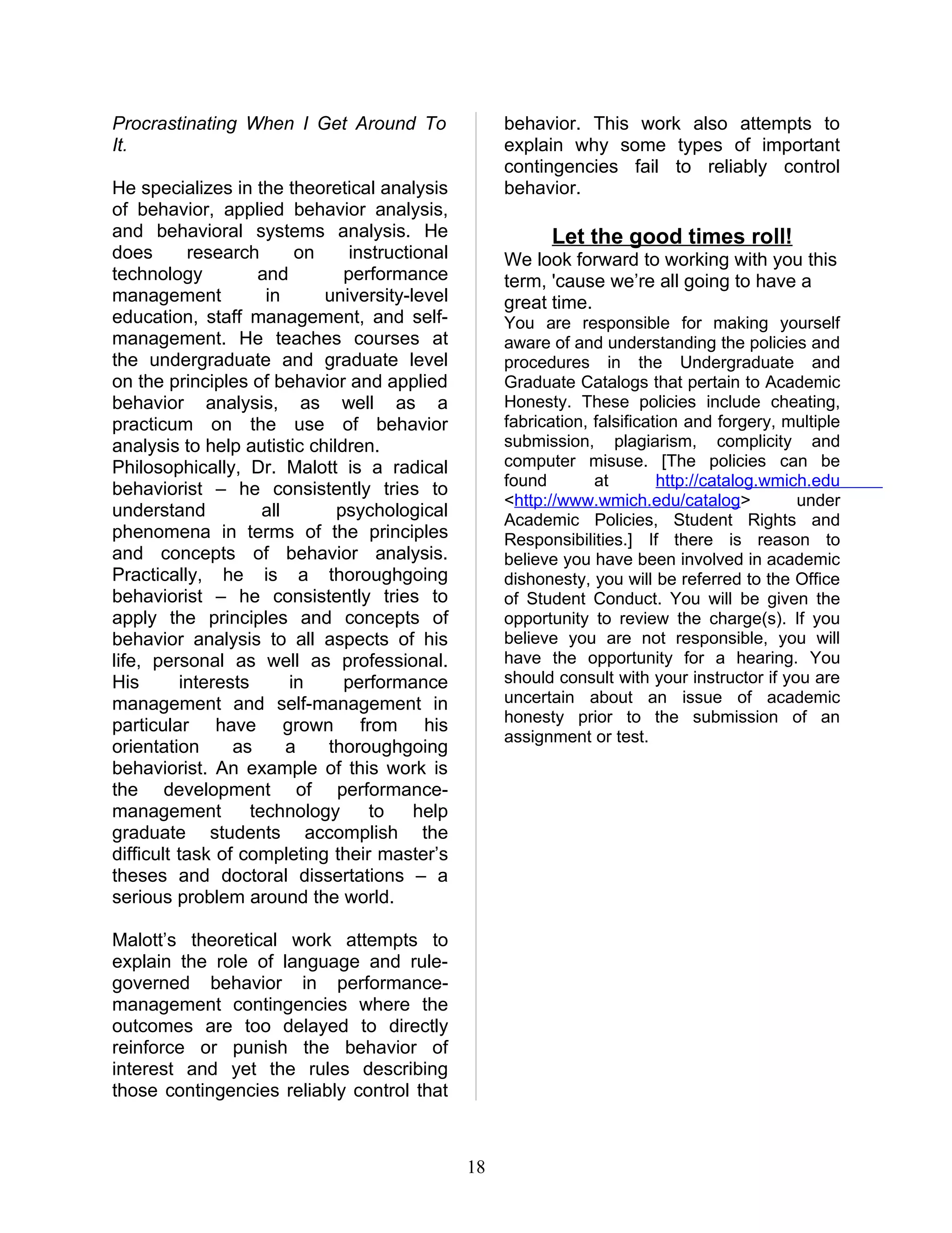 Procrastinating When I Get Around To                  behavior. This work also attempts to
It.                                                   explain why some types of important
                                                      contingencies fail to reliably control
He specializes in the theoretical analysis            behavior.
of behavior, applied behavior analysis,
and behavioral systems analysis. He                         Let the good times roll!
does       research        on    instructional        We look forward to working with you this
technology           and        performance           term, 'cause we’re all going to have a
management            in      university-level        great time.
education, staff management, and self-                You are responsible for making yourself
management. He teaches courses at                     aware of and understanding the policies and
the undergraduate and graduate level                  procedures in the Undergraduate and
on the principles of behavior and applied             Graduate Catalogs that pertain to Academic
behavior analysis, as well as a                       Honesty. These policies include cheating,
practicum on the use of behavior                      fabrication, falsification and forgery, multiple
analysis to help autistic children.                   submission, plagiarism, complicity and
Philosophically, Dr. Malott is a radical              computer misuse. [The policies can be
                                                      found        at        http://catalog.wmich.edu
behaviorist – he consistently tries to
                                                      <http://www.wmich.edu/catalog>            under
understand            all      psychological          Academic Policies, Student Rights and
phenomena in terms of the principles                  Responsibilities.] If there is reason to
and concepts of behavior analysis.                    believe you have been involved in academic
Practically, he is a thoroughgoing                    dishonesty, you will be referred to the Office
behaviorist – he consistently tries to                of Student Conduct. You will be given the
apply the principles and concepts of                  opportunity to review the charge(s). If you
behavior analysis to all aspects of his               believe you are not responsible, you will
life, personal as well as professional.               have the opportunity for a hearing. You
His       interests       in    performance           should consult with your instructor if you are
management and self-management in                     uncertain about an issue of academic
                                                      honesty prior to the submission of an
particular have grown from his
                                                      assignment or test.
orientation      as       a   thoroughgoing
behaviorist. An example of this work is
the development of performance-
management          technology      to    help
graduate students accomplish the
difficult task of completing their master’s
theses and doctoral dissertations – a
serious problem around the world.

Malott’s theoretical work attempts to
explain the role of language and rule-
governed behavior in performance-
management contingencies where the
outcomes are too delayed to directly
reinforce or punish the behavior of
interest and yet the rules describing
those contingencies reliably control that



                                                 18
 