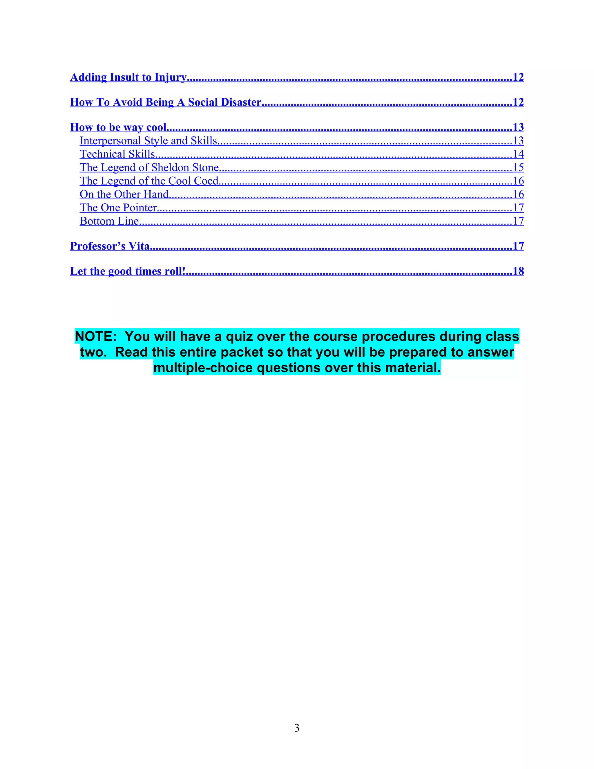 Adding Insult to Injury...............................................................................................................12

How To Avoid Being A Social Disaster......................................................................................12

How to be way cool......................................................................................................................13
 Interpersonal Style and Skills.....................................................................................................13
 Technical Skills..........................................................................................................................14
 The Legend of Sheldon Stone....................................................................................................15
 The Legend of the Cool Coed.....................................................................................................16
 On the Other Hand......................................................................................................................16
 The One Pointer..........................................................................................................................17
 Bottom Line................................................................................................................................17

Professor’s Vita............................................................................................................................17

Let the good times roll!................................................................................................................18




 NOTE: You will have a quiz over the course procedures during class
  two. Read this entire packet so that you will be prepared to answer
            multiple-choice questions over this material.




                                                                      3
 