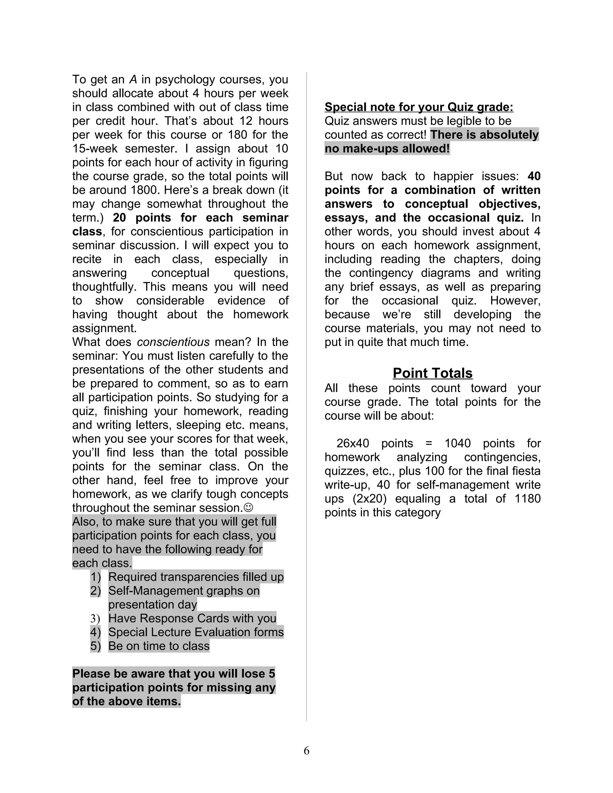 To get an A in psychology courses, you
should allocate about 4 hours per week
in class combined with out of class time           Special note for your Quiz grade:
per credit hour. That’s about 12 hours             Quiz answers must be legible to be
per week for this course or 180 for the            counted as correct! There is absolutely
15-week semester. I assign about 10                no make-ups allowed!
points for each hour of activity in figuring
the course grade, so the total points will         But now back to happier issues: 40
be around 1800. Here’s a break down (it            points for a combination of written
may change somewhat throughout the                 answers to conceptual objectives,
term.) 20 points for each seminar                  essays, and the occasional quiz. In
class, for conscientious participation in          other words, you should invest about 4
seminar discussion. I will expect you to           hours on each homework assignment,
recite in each class, especially in                including reading the chapters, doing
answering        conceptual     questions,         the contingency diagrams and writing
thoughtfully. This means you will need             any brief essays, as well as preparing
to show considerable evidence of                   for the occasional quiz. However,
having thought about the homework                  because we’re still developing the
assignment.                                        course materials, you may not need to
What does conscientious mean? In the               put in quite that much time.
seminar: You must listen carefully to the
presentations of the other students and                         Point Totals
be prepared to comment, so as to earn              All these points count toward your
all participation points. So studying for a        course grade. The total points for the
quiz, finishing your homework, reading             course will be about:
and writing letters, sleeping etc. means,
when you see your scores for that week,              26x40 points = 1040 points for
you’ll find less than the total possible           homework analyzing contingencies,
points for the seminar class. On the               quizzes, etc., plus 100 for the final fiesta
other hand, feel free to improve your              write-up, 40 for self-management write
homework, as we clarify tough concepts             ups (2x20) equaling a total of 1180
throughout the seminar session.                   points in this category
Also, to make sure that you will get full
participation points for each class, you
need to have the following ready for
each class.
    1) Required transparencies filled up
    2) Self-Management graphs on
        presentation day
    3) Have Response Cards with you
    4) Special Lecture Evaluation forms
    5) Be on time to class

Please be aware that you will lose 5
participation points for missing any
of the above items.



                                               6
 