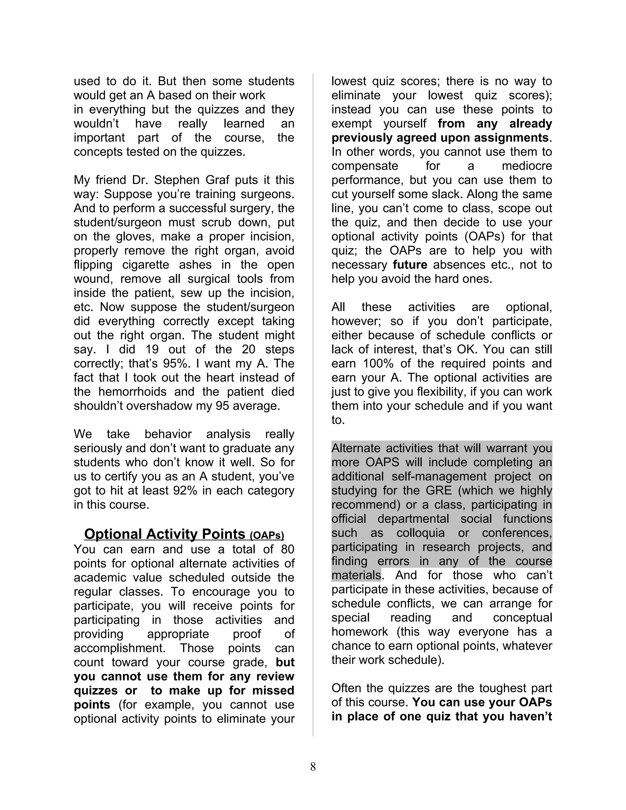 used to do it. But then some students             lowest quiz scores; there is no way to
would get an A based on their work                eliminate your lowest quiz scores);
in everything but the quizzes and they            instead you can use these points to
wouldn’t have really learned an                   exempt yourself from any already
important part of the course, the                 previously agreed upon assignments.
concepts tested on the quizzes.                   In other words, you cannot use them to
                                                  compensate        for     a     mediocre
My friend Dr. Stephen Graf puts it this           performance, but you can use them to
way: Suppose you’re training surgeons.            cut yourself some slack. Along the same
And to perform a successful surgery, the          line, you can’t come to class, scope out
student/surgeon must scrub down, put              the quiz, and then decide to use your
on the gloves, make a proper incision,            optional activity points (OAPs) for that
properly remove the right organ, avoid            quiz; the OAPs are to help you with
flipping cigarette ashes in the open              necessary future absences etc., not to
wound, remove all surgical tools from             help you avoid the hard ones.
inside the patient, sew up the incision,
etc. Now suppose the student/surgeon              All these activities are optional,
did everything correctly except taking            however; so if you don’t participate,
out the right organ. The student might            either because of schedule conflicts or
say. I did 19 out of the 20 steps                 lack of interest, that’s OK. You can still
correctly; that’s 95%. I want my A. The           earn 100% of the required points and
fact that I took out the heart instead of         earn your A. The optional activities are
the hemorrhoids and the patient died              just to give you flexibility, if you can work
shouldn’t overshadow my 95 average.               them into your schedule and if you want
                                                  to.
We take behavior analysis really
seriously and don’t want to graduate any          Alternate activities that will warrant you
students who don’t know it well. So for           more OAPS will include completing an
us to certify you as an A student, you’ve         additional self-management project on
got to hit at least 92% in each category          studying for the GRE (which we highly
in this course.                                   recommend) or a class, participating in
                                                  official departmental social functions
  Optional Activity Points (OAPs)                 such as colloquia or conferences,
You can earn and use a total of 80                participating in research projects, and
points for optional alternate activities of       finding errors in any of the course
academic value scheduled outside the              materials. And for those who can’t
regular classes. To encourage you to              participate in these activities, because of
participate, you will receive points for          schedule conflicts, we can arrange for
participating in those activities and             special     reading     and      conceptual
providing     appropriate      proof     of       homework (this way everyone has a
accomplishment. Those points can                  chance to earn optional points, whatever
count toward your course grade, but               their work schedule).
you cannot use them for any review
quizzes or to make up for missed                  Often the quizzes are the toughest part
points (for example, you cannot use               of this course. You can use your OAPs
optional activity points to eliminate your        in place of one quiz that you haven’t



                                              8
 