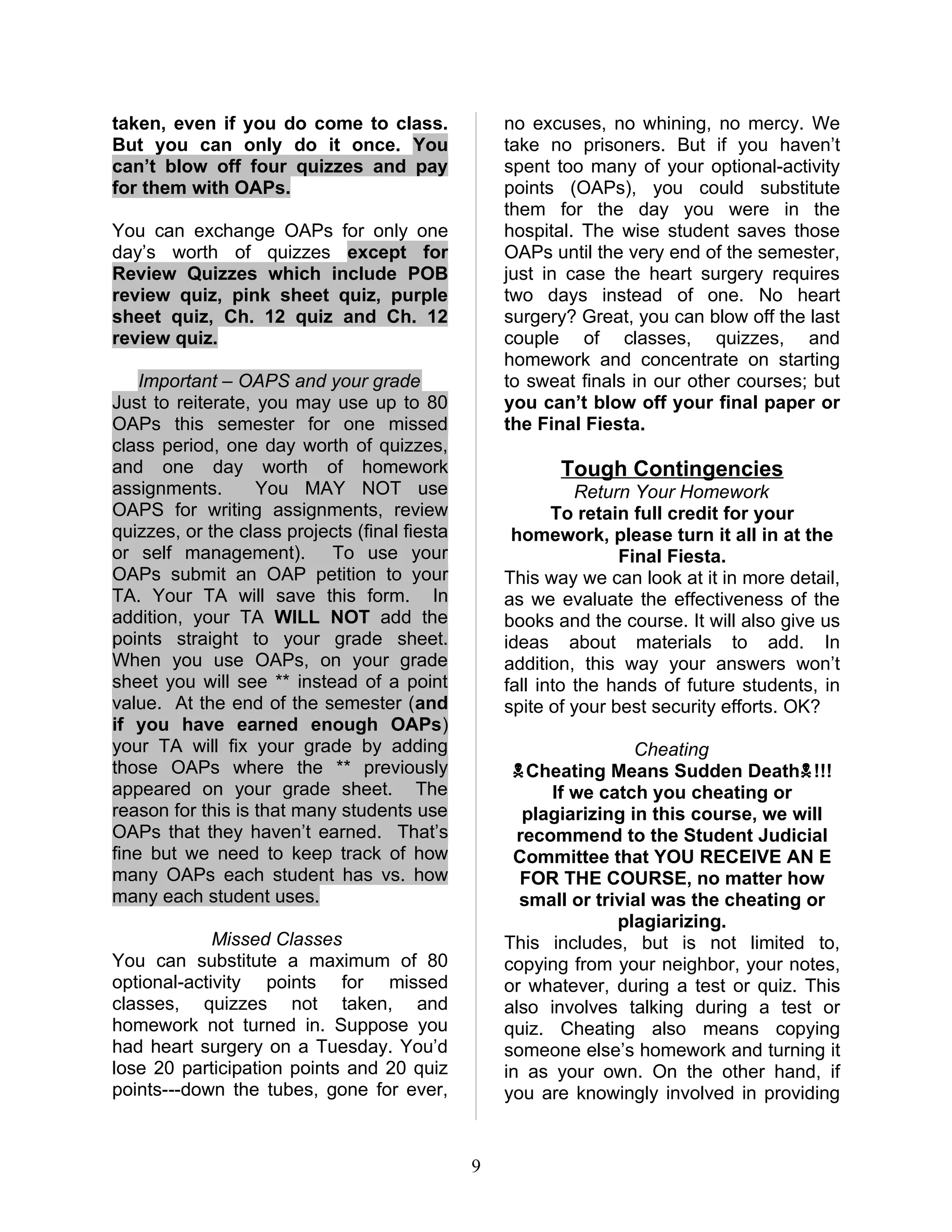 taken, even if you do come to class.               no excuses, no whining, no mercy. We
But you can only do it once. You                   take no prisoners. But if you haven’t
can’t blow off four quizzes and pay                spent too many of your optional-activity
for them with OAPs.                                points (OAPs), you could substitute
                                                   them for the day you were in the
You can exchange OAPs for only one                 hospital. The wise student saves those
day’s worth of quizzes except for                  OAPs until the very end of the semester,
Review Quizzes which include POB                   just in case the heart surgery requires
review quiz, pink sheet quiz, purple               two days instead of one. No heart
sheet quiz, Ch. 12 quiz and Ch. 12                 surgery? Great, you can blow off the last
review quiz.                                       couple of classes, quizzes, and
                                                   homework and concentrate on starting
    Important – OAPS and your grade                to sweat finals in our other courses; but
Just to reiterate, you may use up to 80            you can’t blow off your final paper or
OAPs this semester for one missed                  the Final Fiesta.
class period, one day worth of quizzes,
and one day worth of homework                             Tough Contingencies
assignments.       You MAY NOT use                           Return Your Homework
OAPS for writing assignments, review                      To retain full credit for your
quizzes, or the class projects (final fiesta        homework, please turn it all in at the
or self management). To use your                                  Final Fiesta.
OAPs submit an OAP petition to your                This way we can look at it in more detail,
TA. Your TA will save this form. In                as we evaluate the effectiveness of the
addition, your TA WILL NOT add the                 books and the course. It will also give us
points straight to your grade sheet.               ideas about materials to add. In
When you use OAPs, on your grade                   addition, this way your answers won’t
sheet you will see ** instead of a point           fall into the hands of future students, in
value. At the end of the semester (and             spite of your best security efforts. OK?
if you have earned enough OAPs)
your TA will fix your grade by adding                               Cheating
those OAPs where the ** previously                  Cheating Means Sudden Death!!!
appeared on your grade sheet. The                        If we catch you cheating or
reason for this is that many students use             plagiarizing in this course, we will
OAPs that they haven’t earned. That’s                recommend to the Student Judicial
fine but we need to keep track of how               Committee that YOU RECEIVE AN E
many OAPs each student has vs. how                   FOR THE COURSE, no matter how
many each student uses.                              small or trivial was the cheating or
                                                                 plagiarizing.
             Missed Classes                        This includes, but is not limited to,
You can substitute a maximum of 80                 copying from your neighbor, your notes,
optional-activity points for missed                or whatever, during a test or quiz. This
classes, quizzes not taken, and                    also involves talking during a test or
homework not turned in. Suppose you                quiz. Cheating also means copying
had heart surgery on a Tuesday. You’d              someone else’s homework and turning it
lose 20 participation points and 20 quiz           in as your own. On the other hand, if
points---down the tubes, gone for ever,            you are knowingly involved in providing


                                               9
 