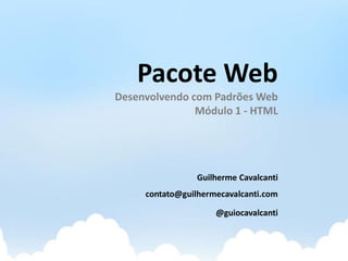 Pacote Web
Desenvolvendo com Padrões Web
               Módulo 1 - HTML




                 Guilherme Cavalcanti
     contato@guilhermecavalcanti.com

                     @guiocavalcanti
 