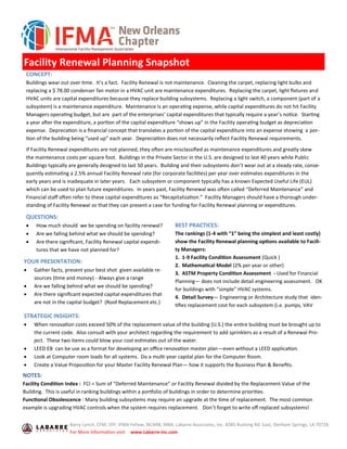 Facility Renewal Planning Snapshot
QUESTIONS:
• How much should we be spending on facility renewal?
• Are we falling behind what we should be spending?
• Are there significant, Facility Renewal capital expendi-
tures that we have not planned for?
BEST PRACTICES:
The rankings (1-4 with “1” being the simplest and least costly)
show the Facility Renewal planning options available to Facili-
ty Managers:
1. 1-9 Facility Condition Assessment (Quick )
2. Mathematical Model (2% per year or other)
3. ASTM Property Condition Assessment - Used for Financial
Planning— does not include detail engineering assessment. OK
for buildings with “simple” HVAC systems.
4. Detail Survey— Engineering or Architecture study that iden-
tifies replacement cost for each subsystem (i.e. pumps, VAV
CONCEPT:
Buildings wear out over time. It’s a fact. Facility Renewal is not maintenance. Cleaning the carpet, replacing light bulbs and
replacing a $ 78.00 condenser fan motor in a HVAC unit are maintenance expenditures. Replacing the carpet, light fixtures and
HVAC units are capital expenditures because they replace building subsystems. Replacing a light switch, a component (part of a
subsystem) is a maintenance expenditure. Maintenance is an operating expense, while capital expenditures do not hit Facility
Managers operating budget, but are part of the enterprises’ capital expenditures that typically require a year’s notice. Starting
a year after the expenditure, a portion of the capital expenditure “shows up” in the Facility operating budget as depreciation
expense. Deprecation is a financial concept that translates a portion of the capital expenditure into an expense showing a por-
tion of the building being “used up” each year. Depreciation does not necessarily reflect Facility Renewal requirements.
If Facility Renewal expenditures are not planned, they often are misclassified as maintenance expenditures and greatly skew
the maintenance costs per square foot. Buildings in the Private Sector in the U.S. are designed to last 40 years while Public
Buildings typically are generally designed to last 50 years. Building and their subsystems don’t wear out at a steady rate, conse-
quently estimating a 2.5% annual Facility Renewal rate (for corporate facilities) per year over estimates expenditures in the
early years and is inadequate in later years. Each subsystem or component typically has a known Expected Useful Life (EUL)
which can be used to plan future expenditures. In years past, Facility Renewal was often called “Deferred Maintenance” and
Financial staff often refer to these capital expenditures as “Recapitalization.” Facility Managers should have a thorough under-
standing of Facility Renewal so that they can present a case for funding for Facility Renewal planning or expenditures.
Barry Lynch, CFM, SFP, IFMA Fellow, NCARB, MBA, Labarre Associates, Inc. 8385 Rushing Rd. East, Denham Springs, LA 70726
For More Information visit: www.Labarre-inc.com
STRATEGIC INSIGHTS:
• When renovation costs exceed 50% of the replacement value of the building (U.S.) the entire building must be brought up to
the current code. Also consult with your architect regarding the requirement to add sprinklers as a result of a Renewal Pro-
ject. These two items could blow your cost estimates out of the water.
• LEED EB can be use as a format for developing an office renovation master plan—even without a LEED application.
• Look at Computer room loads for all systems. Do a multi-year capital plan for the Computer Room.
• Create a Value Proposition for your Master Facility Renewal Plan— how it supports the Business Plan & Benefits.
NOTES:
Facility Condition Index : FCI = Sum of “Deferred Maintenance” or Facility Renewal divided by the Replacement Value of the
Building. This is useful in ranking buildings within a portfolio of buildings in order to determine priorities.
Functional Obsolescence : Many building subsystems may require an upgrade at the time of replacement. The most common
example is upgrading HVAC controls when the system requires replacement. Don’t forget to write off replaced subsystems!
YOUR PRESENTATION:
• Gather facts, present your best shot given available re-
sources (time and money) - Always give a range
• Are we falling behind what we should be spending?
• Are there significant expected capital expenditures that
are not in the capital budget? (Roof Replacement etc.)
 