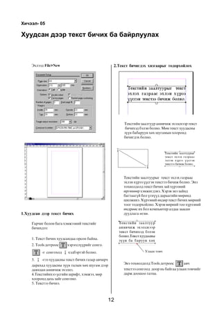 Õè÷ýýë- 05

Õóóäñàí äýýð òåêñò áè÷èõ áà áàéðëóóëàõ



     Ýõëýýä File>New                                 2.Òåêñò áè÷èãäýõ õÿçãààðûã òîäîðõîéëîõ




                                                          Òåêñòèéí çààëòóóð àíèâ÷èæ ýõýëñíýýð òåêñò
                                                          áè÷èõýä áýëýí áîëíî. Ìºí òåêñò õóóäàñíû
                                                          ç¿¿í áàáàðóóí õºõ øóãàìûí õîîðîíä
                                                          áè÷èãäýõ áîëíî.




                                                         Òåêñòèéí çààëòóóðûã òåêñò ýõëýõ ãàçðààñ
                                                         ýõëýí õ¿ðýý ¿¿ñãýí òåêñòýý áè÷èæ áîëíî. Ýíý
                                                         òîõèîëäîëä òåêñò áè÷èõ çàé õ¿ðýýíèé
                                                         ºðãºíººð õýìæèãäýíý. Õýðýâ ýíý çàéíä
                                                         áàãòààã¿é áîë ¿ãí¿¿ä äàðààãèéí ìºðºíä
                                                         øèëæèíý. Õ¿ðýýíèé ºíäºð òåêñò áè÷èõ ìºðíèé
                                                         òîîã òîäîðõîéëíî. Õýðýâ ìºðíèé òîî õ¿ðýýíèé
                                                         ºíäðººñ èõ áîë êîìïüþòåð àëäàà çààñàí
1.Õóóäñàí äýýð òåêñò áè÷èõ                               äóóäëàãà ºãíº.

     Ãàð÷èã áîëîí áàãà õýìæýýíèé òåêñòèéã
     áè÷èõäýý:

     1. Òåêñò áè÷èõ õóóäñàíäàà îðñîí áàéíà.
     2. Tools äîòðîîñ    õýðýãñë¿¿ðèéã ñîíãî.
           -ã ñîíãîõîä    õýäáýðòýé áîëíî.                           Óëààí òîâ÷

     3.    -ãýý õóóäàñíû òåêñò áè÷èõ ãàçàð àâ÷èð÷
                                                         Ýíý òîõèîëäîëä Tools äîòðîîñ      àâ÷
     äàðàõàä õóóäàñíû ç¿¿í òàëûí õºõ øóãàì äýýð
     äàâõöàí àíèâ÷èæ ýõýëíý.                             òåêñòýý ñîíãîîä äîîð íü áàéãàà óëààí òîâ÷èéã
     4.Òåêñòèéíõýý ¿ñãèéí øðèôò, õýìæýý, ìºð             äàðæ äîîøîî òàòíà.
     õîîðîíä äàõü çàéã ñîíãîíî.
     5. Òåêñòýý áè÷íý.



                                                    12
 