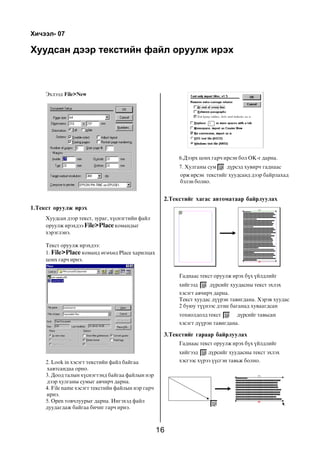 Õè÷ýýë- 07

Õóóäñàí äýýð òåêñòèéí ôàéë îðóóëæ èðýõ



     Ýõëýýä File>New




                                                          6.Äýýðõ öîíõ ãàð÷ èðñýí áîë OK-ã äàðíà.
                                                          7. Õóëãàíû ñóì     ä¿ðñýä õóâèð÷ ãàäíààñ
                                                          îðæ èðñýí òåêñòèéã õóóäñàíä äýýð áàéðëàõàä
                                                          áýëýí áîëíî.


                                                     2.Òåêñòèéã õàãàñ àâòîìàòààð áàéðëóóëàõ
1.Òåêñò îðóóëæ èðýõ
     Õóóäñàí äýýð òåêñò, çóðàã, õ¿ñíýãòèéí ôàéë
     îðóóëæ èðýõäýý File>Place êîìàíäûã
     õýðýãëýíý.

     Òåêñò îðóóëæ èðýõäýý:
     1. File>Place êîìàíä ºãºõºä Place õàðèëöàõ
     öîíõ ãàð÷ èðíý.


                                                          Ãàäíààñ òåêñò îðóóëæ èðýõ á¿õ ¿éëäëèéã
                                                          õèéãýýä     ä¿ðñèéã õóóäàñíû òåêñò ýõëýõ
                                                          õýñýãò àâ÷èð÷ äàðíà.
                                                          Òåêñò õóóäàñ ä¿¿ðýí òàâèãäàíà. Õýðýâ õóóäàñ
                                                          2 áóþó ò¿¿íýýñ äýýø áàãàíàä õóâààãäñàí
                                                          òîõèîëäîëä òåêñò       ä¿ðñèéã òàâüñàí
                                                          õýñýãò ä¿¿ðýí òàâèãäàíà.

                                                     3.Òåêñòèéã ãàðààð áàéðëóóëàõ
                                                          Ãàäíààñ òåêñò îðóóëæ èðýõ á¿õ ¿éëäëèéã
                                                          õèéãýýä    ä¿ðñèéã õóóäàñíû òåêñò ýõëýõ
     2. Look in õýñýãò òåêñòèéí ôàéë áàéãàà               õýñãýýñ õ¿ðýý ¿¿ñãýí òàâüæ áîëíî.
     õàâòñàíäàà îðíî.
     3. Äîîä òàëûí õ¿ñíýãòýíä áàéãàà ôàéëûí íýð
     äýýð õóëãàíû ñóìûã àâ÷èð÷ äàðíà.
     4. File name õýñýãò òåêñòèéí ôàéëûí íýð ãàð÷
     èðíý.
     5. Open òîâ÷ëóóðûã äàðíà. Èíãýõýä ôàéë
     äóóäàãäàæ áàéãàà áè÷èã ãàð÷ èðíý.



                                                    16
 