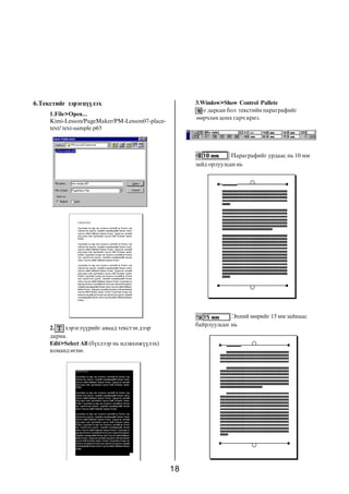6.Òåêñòèéã çýðýãö¿¿ëýõ                                3.Window>Show Control Pallete
                                                        -ã äàðñàí áîë òåêñòèéí ïàðàãðàôèéã
     1.File>Open...
                                                      ººð÷ëºõ öîíõ ãàð÷ èðíý.
     Kimi-Lesson/PageMaker/PM-Lesson07-place-
     text/ text-sample.p65



                                                                   Ïàðàãðàôèéã óðäààñ íü 10 ìì
                                                      çàéä îðëóóëñàí íü




                                                                  Ýõíèé ìºðèéã 15 ìì çàéíààñ
                                                      áàéðëóóëñàí íü
     2.   õýðýãë¿¿ðèéã àâààä òåêñòýí äýýð
     äàðíà.
     Edit>Select All (á¿õëýýð íü èäýâõèæ¿¿ëýõ)
     êîìàíä ºãíº.




                                                 18
 