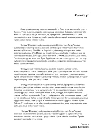 ªìíºõ ¿ã



       ªíºº ¿åä êîìïüþòåð àøèãëàí õýâëýëèéí ýõ áýëòãýõ íü ìàø ýíãèéí ¿çýãäýë
áîëæýý. Ó÷èð íü êîìïüþòåðèéã àøèãëàñíààð àæëûí öàã áàãàñàæ, ýäèéí çàñãèéí
õýìíýëò ãàðààä çîãñîõã¿é ÷ºëººòýé, ºíäºð ò¿âøèíû äèçàéíòàé á¿òýýë õèéæ
÷àääàãò áàéãàà þì. Èéìýýñ èðýýä¿éä äèçàéíåð áîëîõ õ¿íèé õóâüä êîìïüþòåð íýí
÷óõàë àæëûí áàãàæ áîëîîä áàéíà.

       Ýíýõ¿¿ “Êîìïüþòåðèéí ãðàôèê äèçàéí ªºðºº ñóðàõ áè÷èã” íîìûã
ñóäàëñíààð êîìïüþòåð àøèãëàí äèçàéí õèéõýä õýðýã áîëîõ ¿íäñýí 3 ïðîãðàìì
õàíãàìæ (Photoshop, Corel Draw, Pagemaker) áîëîí ñ¿¿ëèéí ¿åä ìàø èõýýð
õýðýãëýãäýæ áàéãàà Web Design-íû òóõàé çýðýã îëîí ç¿éëèéã ñóð÷ áîëîõ þì. Óã
íîìîíä àøèãëàãäàõ ä¿ðñ, çóðàã,òåêñò çýðãèéã CD-ROM-ä ñóóëãàí áýëäñýí áîëíî.
Ýíý ìàòåðèàëóóäûã àøèãëàí, á¿ëýã á¿ðèéí àæëûã ýõíýýñ àâàõóóëààä øàò øàòààð
ã¿éöýòãýñíýýð ïðîãðàìì õàíãàìæèéí ¿íäýñ áîëîí ïðàêòèê àæëûí äàðààëàë, ¿éë
ÿâöàä ñóðàëöàõ áîëíî.

       Ýíýõ¿¿ íîìûã óíøèæ ñóäëàõàä õàìãèéí ÷óõàë íü ìàóçàà áàðèí,
êîìïüþòåðèéíõàà ãàðûí òîâ÷ëóóðûã äàðæ ¿çýí, àëäàà ãàðãàñàí ÷ á¿õèé ë ç¿éëèéã
ººðèéí ãàðààð òóðøèæ ¿çýí ã¿éöýòãýõ ÿâäàë þì. Óã íîìûã ñóäëàõäàà ç¿ãýýð ë
õ¿íèé õèéñýí ç¿éëèéã õàðñàí òºäèéõíººð áîë òàíä îíöãîé àõèö ãàðàõã¿é. Á¿ãäèéã
ººðèéí ãàðààð õèéæ ¿çýõ íü ÷óõàë þì.

       Ýíýõ¿¿ íîìûí àãóóëãûã á¿ãäèéã ñàéòàð îéëãîí, ïðîãðàìì õàíãàìæèéí
¿íäñèéã ñóðñíààð, ººñäèéíõºº äèçàéí çîõèîõ ÷àäâàðàà ñàéæðóóëæ ÷àäàõ áîëíî.
Äèçàéíä ýíý çºâ þìàà ãýñýí õàðèóëò áàéõã¿é. Áè äèçàéí ãýäýã þìàíä ººðèéí
áèåýýð ñóðàëöàõ ¸ñòîé ãýæ áîäîæ áàéíà. Íîì , ñýòã¿¿ë, ìºí ãóäàìæ òàëáàéí
ðåêëàì ñàìáàðò ýíý ìàø ñàéí áîëæýý ãýæ áîäñîí äèçàéí òààðàëäâàë, ÷óõàì ¿¿íèé
þó íü ñàéí áîëñîí áàéíà âý ãýäãèéã ñàéí áîäîæ ¿çýýðýé. Òýãýýä ýõëýýä óã äèçàéíûã
äóóðèàãààä ººðºº õèéæ ¿çýýðýé. Ñàéí áîëñîí äèçàéíûã äóóðèàõ íü ìàø ÷óõàë
áàéäàã. Ò¿¿íèé äàðàà óã äèçàéíä ººðèéíõºº ñàíààã áàãà çýðýã íýìæ ºãñíººð óëàì
ñàéí äèçàéíûã õèéæ ÷àäàõ áîëíî.

       Ýíýõ¿¿ “Êîìïüþòåðèéí ãðàôèê äèçàéí ªºðºº ñóðàõ áè÷èã” íîìûã
àøèãëàí, êîìïüþòåðèéí ãðàôèê äèçàéíû ¿íäñèéã ñóðñàí òà á¿õýí èðýýä¿éä
ìîíãîëûí äèçàéíû øèíý ýðèíã òýðã¿¿ëæ ÿâàõ ãàðàìãàé ñàéí äèçàéíûã á¿òýýí,
àìæèëò ¿ç¿¿ëýõèéã õ¿ñýí åðººå.

                                                                        Çîõèîã÷
                                                            Õàÿøè Êèìèõèêî

                                     1
 