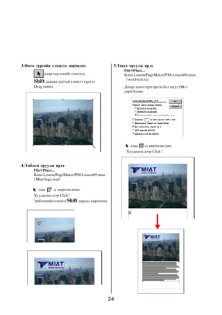 3.Ôîòî çóðãèéí õýìæýýã ººð÷èëºõ                 5.Òåêñò îðóóëæ èðýõ
                                                     File>Place...
           -ãààð õàð öýãèéã ñîíãîîä                  Kimi-Lesson/PageMaker/PM-Lesson09-miat
                                                      / word-text.txt
      Shift äàðààä äóðòàé õýìæýý õ¿ðòýë
      Drag õèéíý.                                    Äîîðõ öîíõ ãàð÷ èðñýí áîë øóóä OK-ã
                                                     äàð÷ áîëíî.




                                                        -ãààñ   -ä ººð÷èëºãäíº.
                                                      Õóóäàñíû äýýð Click !


4.Ýìáëåì îðóóëæ èðýõ
      File>Place...
      Kimi-Lesson/PageMaker/PM-Lesson09-miat
      / Miat-logo.wmf

        -ãààñ    -ä ººð÷ëºãäºíº.
      Õóóäàñíû äýýð Click !
      Ýìáëåìèéí õýìæýý Shift äàðààä ººð÷èëíº.




                                               24
 