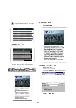 6.Guide line-ã íóóõ
      -ã ñîíãîîä òåêñòýí äýýð Click õèéõ!
                                                  View>Hide Guide




Edit>Select All (Ctrl-À)
Á¿õ òåêñò èäýâõèæíý.




Òåêñòèéí õýìæýýíýýñ 14 point ñîíãîíî.
                                             7.Ôàéëûã õàäãàëààä õààõ
                                                   File>Save As...
                                                   äóðòàé íýðýý áè÷ýýä
                                                  Kimi-Lesson/My Works äîòîð õàäãàëíà.




                                                   òýãýýä, File>Close




                                            25
 
