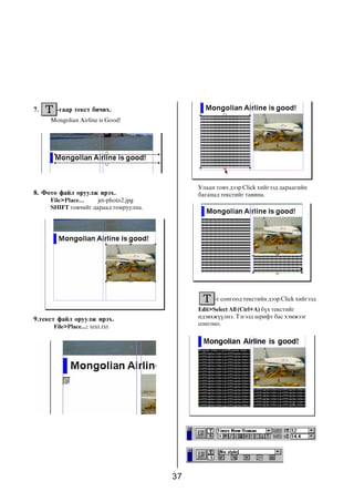 7.     -ãààð òåêñò áè÷èõ.
     Mongolian Airline is Good!




                                            Óëààí òîâ÷ äýýð Click õèéãýýä äàðààãèéí
8. Ôîòî ôàéë îðóóëæ èðýõ.                   áàãàíàä òåêñòèéã òàâèíà.
     File>Place...   jet-photo2.jpg
     SHIFT òîâ÷èéã äàðààä òîìðóóëíà.




                                                 -ã ñîíãîîä òåêñòèéí äýýð Click õèéãýýä
                                            Edit>Select All (Ctrl+A) á¿õ òåêñòèéã
9.òåêñò ôàéë îðóóëæ èðýõ.                   èäýâõæ¿¿ëíý. Òýãýýä øðèôò áàñ õýìæýýã
      File>Place...: text.txt               ñîíãîíî.




                                       37
 