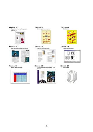 Õè÷ýýë- 16                          Õè÷ýýë- 17                             Õè÷ýýë- 18
  Çóðãèéã òåêñò äîòîð áàéðëóóëàõ      Îáúåêòóóäûã çýðýãö¿¿ëýõ                MÀÑK õèéõ
  (Äàñãàë - 2)




Õè÷ýýë- 19                          Õè÷ýýë- 20                             Õè÷ýýë- 21
  Ìàñòåð õóóäàñ, õóóäàñ äóãààðëàõ     Òåêñòèéí òºðë¿¿ä (Style)               Õóóäàñíû êîìàíäóóä




Õè÷ýýë- 22                          Õè÷ýýë- 23                             Õè÷ýýë- 24
  Adobe Table ïðîãðàìì                Òàñàëñàí çóðãèéã îðóóëæ èðýõ, Glid     Build Booklet
                                      Manager




                                                       3
 