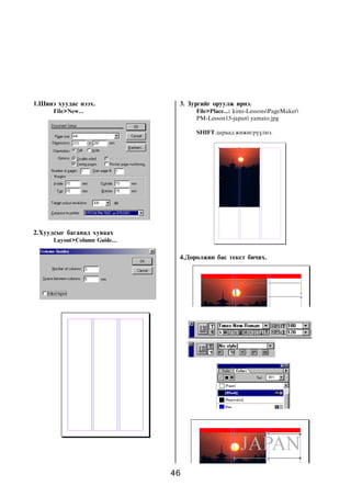 1.Øèíý õóóäàñ íýýõ.             3. Çóðãèéã îðóóëæ èðíý.
      File>New...                    File>Place...: kimi-LessonsPageMaker
                                     PM-Lesson15-japan yamato.jpg

                                     SHIFT äàðààä æèæèãð¿¿ëíý.




2.Õóóäñûã áàãàíàä õóâààõ
      Layout>Column Guide...

                                4.Äºðºëæèí áàñ òåêñò áè÷èõ.




                               46
 