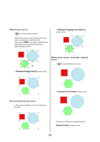 Îáúåêòóóäûã íýãòãýõ                                    2. Element>Ungroup (Ctrl-Shift-G))
                                                       êîìàíä ºãíº.
     1.   àâ÷ îáúåêòóóäàà ñîíãîíî.

     Õî¸ð áóþó ò¿¿íýýñ äýýø îáúåêòóóäûã çýðýã
     ñîíãîõ òîõèîëäîëä ýõíèé îáúåêòîî
     ñîíãî÷èõîîä Shift òîâ÷ëóóðûã äàðæ áàéãààä
     äàðààãèéí ñîíãîãäîõ îáúåêòóóäàà äýñ
     äàðààòàéãààð ñîíãîíî.




                                                  Îáúåêòóóäûã ò¿ãæèõ, ò¿ãæèëòèéã õ¿÷èíã¿é
                                                  áîëãîõ

                                                       1.    Ò¿ãæèõ îáúåêòîî ñîíãîíî.



     2. Element>Group (Ctrl-G) êîìàíä ºãíº.




                                                       2. Element>Lock Position êîìàíä ºãíº.




Íýãòãýñýí îáúåêòóóäûã ñàëãàõ

     1. Õóóäñàí äýýð áàéãàà íýãòãýñýí îáúåêòîî
     ñîíãîíî.




                                                       Ò¿ãæèãäñýí îáúåêòûã õ¿÷èíã¿é áîëãîõ:

                                                       Element>Unlock êîìàíä ºãíº.




                                                 55
 