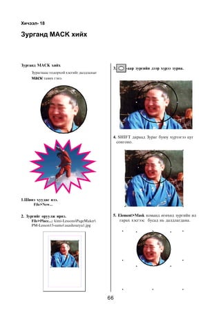 Õè÷ýýë- 18

Çóðãàíä MÀÑK õèéõ



Çóðãàíä MAÑK õèéõ
                                               3.    -ààð çóðãèéí äýýð õ¿ðýý çóðíà.
     Çóðàãíààñ òîäîðõîé õýñãèéã äàëäëàõûã
     ìàñê òàâèõ ãýíý.




                                               4. SHIFT äàðààä Çóðàã áóþó õ¿ðýýãýý öóã
                                                 ñîíãîíî.




1.Øèíý õóóäàñ íýý.
      File>New...


2. Çóðãèéã îðóóëæ èðíý.                        5. Element>Mask êîìàíä ºãºõºä çóðãèéí èë
     File>Place...: kimi-LessonsPageMaker        ãàðàõ õýñãýýñ áóñàä íü äàëäëàãäàíà.
     PM-Lesson13-sumo asashouryu1.jpg




                                              66
 