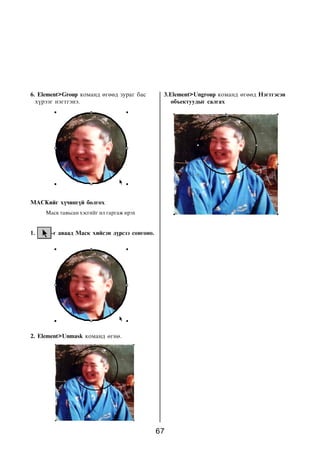 6. Element>Group êîìàíä ºãººä çóðàã áàñ        3.Element>Ungroup êîìàíä ºãººä Íýãòãýñýí
  õ¿ðýýã íýãòãýíý.                                îáúåêòóóäûã ñàëãàõ




MAÑKèéã õ¿÷èíã¿é áîëãîõ
     Ìàñê òàâüñàí õýñãèéã èë ãàðãàæ èðýõ


1.     -ã àâààä Ìàñê õèéñýí ä¿ðñýý ñîíãîíî.




2. Element>Unmask êîìàíä ºãíº.




                                              67
 