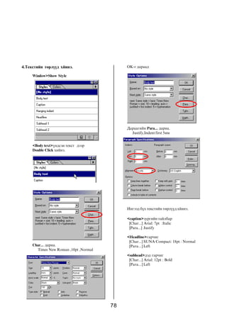 4.Òåêñòèéí òºðë¿¿ä õéèíý.                   OK-ã äàðààä

     Window>Show Style




                                            Äàðààãèéí Para... äàðíà.
                                              Justify,Indent first 5ìì


     <Body text>¿íäñýí òåêñò äýýð
     Double Click õèéíý.




                                            Èíãýýä á¿õ òåêñòèéí òºðë¿¿ä õéèíý.

                                            <caption>çóðãèéí òàéëáàð
                                             [Char...] Arial: 7pt :Italic
                                             [Para...] Justify

                                            <Headline>ãàð÷èã
                                             [Char...] SUNA Compact: 18pt : Normal
     Char... äàðíà.                          [Para...] Left
       Times New Roman ,10pt ,Normal
                                            <subhead>äýä ãàð÷èã
                                             [Char...] Arial: 12pt : Bold
                                             [Para...] Left




                                       78
 