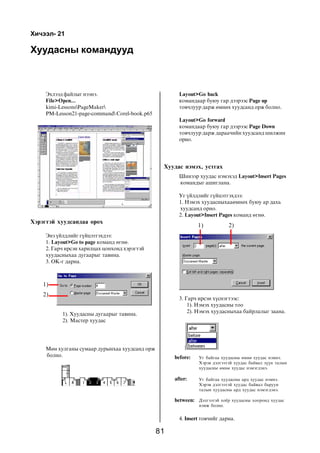Õè÷ýýë- 21

Õóóäàñíû êîìàíäóóä



     Ýõëýýä ôàéëûã íýýíý.                              Layout>Go back
     File>Open...                                      êîìàíäààð áóþó ãàð äýýðýýñ Page up
     kimi-LessonsPageMaker                           òîâ÷ëóóð äàðæ ºìíºõ õóóäñàíä îðæ áîëíî.
     PM-Lesson21-page-command Corel-book.p65
                                                       Layout>Go forward
                                                       êîìàíäààð áóþó ãàð äýýðýýñ Page Down
                                                       òîâ÷ëóóð äàðæ äàðàà÷èéí õóóäñàíä øèëæèí
                                                       îðíî.




                                                 Õóóäàñ íýìýõ, óñòãàõ
                                                       Øèíýýð õóóäàñ íýìýõýä Layout>Insert Pages
                                                       êîìàíäûã àøèãëàíà.

                                                       Óã ¿éëäëèéã ã¿éöýòãýõäýý:
                                                       1. Íýìýõ õóóäàñíûõààºìíºõ áóþó àð äàõü
                                                       õóóäñàíä îðíî.
                                                       2. Layout>Insert Pages êîìàíä ºãíº.
Õýðýãòýé õóóäñàíäàà îðîõ
                                                               1)            2)
     Ýíý ¿éëäëèéã ã¿éöýòãýõäýý:
     1. Layout>Go to page êîìàíä ºãíº.
     2. Ãàð÷ èðñýí õàðèëöàõ öîíõîíä õýðýãòýé
     õóóäàñíûõàà äóãààðûã òàâèíà.
     3. OK-ã äàðíà.



    1)
    2)
                                                       3. Ãàð÷ èðñýí õ¿ñíýãòýýñ:
                                                           1). Íýìýõ õóóäàñíû òîî
           1). Õóóäàñíû äóãààðûã òàâèíà.                   2). Íýìýõ õóóäàñíûõàà áàéðëàëûã çààíà.
           2). Ìàñòåð õóóäàñ




     Ìºí õóëãàíû ñóìààð äóðûíõàà õóóäñàíä îðæ
     áîëíî.                                          before:   Óã áàéãàà õóóäàñíû ºìíº õóóäàñ íýìíý.
                                                               Õýðýâ äýëãýýòýé õóóäàñ áàéâàë ç¿¿í òàëûí
                                                               õóóäàñíû ºìíº õóóäàñ íýìýãäýíý.

                                                     after:    Óã áàéãàà õóóäàñíû àðä õóóäàñ íýìíý.
                                                               Õýðýâ äýëãýýòýé õóóäàñ áàéâàë áàðóóí
                                                               òàëûí õóóäàñíû àðä õóóäàñ íýìýãäýíý.

                                                     between: Äýëãýýòýé õî¸ð õóóäàñíû õîîðîíä õóóäàñ
                                                               íýìæ áîëíî.


                                                       4. Insert òîâ÷èéã äàðíà.

                                                81
 
