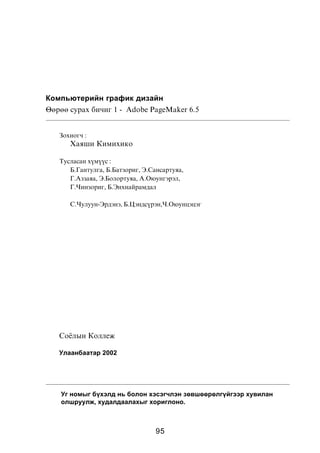 Êîìïüþòåðèéí ãðàôèê äèçàéí
ªºðºº ñóðàõ áè÷èã 1 - Adobe PageMaker 6.5


   Çîõèîã÷ :
      Õàÿøè Êèìèõèêî

   Òóñëàñàí õ¿ì¿¿ñ :
      Á.Ãàíòóëãà, Á.Áàòçîðèã, Ý.Ñàíñàðòóÿà,
      Ã.Àççàÿà, Ý.Áîëîðòóÿà, À.Îþóíãýðýë,
      Ã.×èíçîðèã, Á.Ýíõíàéðàìäàë

      Ñ.×óëóóí-Ýðäýíý, Á.Öýíäñ¿ðýí,×.Îþóíöýöýã




   Ñî¸ëûí Êîëëåæ

   Óëààíáààòàð 2002




    Óã íîìûã á¿õýëä íü áîëîí õýñýã÷ëýí çºâøººðºëã¿éãýýð õóâèëàí
    îëøðóóëæ, õóäàëäààëàõûã õîðèãëîíî.



                                  95
 
