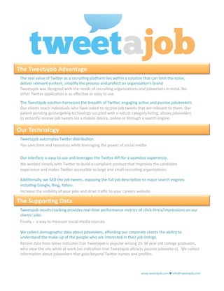 The Tweetajob Advantage 
 The real value of Twi.er as a recrui1ng plaXorm lies within a solu1on that can limit the noise, 
 deliver relevant content, simplify the process and protect an organiza1on’s brand 
 Tweetajob was designed with the needs of recrui1ng organiza1ons and jobseekers in mind. No 
 other Twi.er applica1on is as eﬀec1ve or easy to use. 
 The Tweetajob solu1on harnesses the breadth of Twi.er, engaging ac1ve and passive jobskeekers 
 Our clients reach individuals who have asked to receive job tweets that are relevant to them. Our 
 patent‐pending geotarge1ng technology coupled with a robust category lis1ng, allows jobseekers 
 to instantly receive job tweets via a mobile device, online or through a search engine. 

Our Technology 
 Tweetajob automates Twi.er distribu1on. 
 You save 1me and resources while leveraging the power of social media. 

 Our interface is easy to use and leverages the Twi.er API for a seamless experience. 
 We worked closely with Twi.er to build a compliant product that Improves the candidate 
 experience and makes Twi.er accessible to large and small recrui1ng organiza1ons. 

 Addi1onally, we SEO the job tweets, exposing the full job descrip1on to major search engines 
 including Google, Bing, Yahoo.  
 Increase the visibility of your jobs and drive traﬃc to your careers website. 

The Suppor8ng Data 
 Tweetajob results tracking provides real‐1me performance metrics of cliick‐thrus/impressions on our 
 clients’ jobs. 
 Finally ‐‐ a way to measure social media sources. 

 We collect demographic data about jobseekers, aﬀording our corporate clients the ability to 
 understand the make‐up of the people who are interested in their job lis1ngs. 
 Recent data from Alexa indicates that Tweetajob is popular among 25‐34 year old college graduates, 
 who view the site while at work (an indica1on that Tweetajob a.racts passive jobseekers).  We collect 
 informa1on about jobseekers that goes beyond Twi.er names and proﬁles. 



                                                                      www.tweetajob.com  info@tweetajob.com 
 