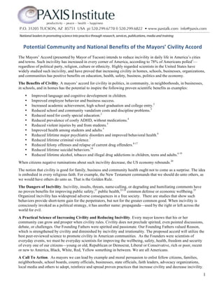  Potential	
  Community	
  and	
  National	
  Benefits	
  of	
  the	
  Mayors’	
  Civility	
  Accord	
  
The Mayors’ Accord (presented by Mayor of Tucson) intends to reduce incivility in daily life in America’s cities
and towns. Such incivility has increased in every corner of America, according to 78% of Americans polled1—
regardless of political party, religion, culture or ethnicity. Highly regarded scientists in the United States have
widely studied such incivility, and have proved that increasing civility in homes, schools, businesses, organizations,
and communities has positive benefits on education, health, safety, business, politics and the economy.
The Benefits of Civility. A mayors’ accord for civility in politics, in community, in neighborhoods, in businesses,
in schools, and in homes has the potential to inspire the following proven scientific benefits as examples:
    •   Improved language and cognitive development in children.
    •   Improved employee behavior and business success.
    •   Increased academic achievement, high school graduation and college entry.2
    •   Reduced school and community vandalism costs and discipline problems.3
    •   Reduced need for costly special education.2
    •   Reduced prevalence of costly ADHD, without medications.4
    •   Reduced violent injuries by and from students.5
    •   Improved health among students and adults.5
    •   Reduced lifetime major psychiatric disorders and improved behavioral health.6
    •   Reduced lifetime criminal violence.7
    •   Reduced felony offenses and relapse of current drug offenders.8-17
    •   Reduced lifetime suicidal behaviors.18
    •   Reduced lifetime alcohol, tobacco and illegal drug addictions in children, teens and adults.6 19
When citizens negative ruminations about such incivility decrease, the US economy rebounds.20
The notion that civility is good for family, business and community health ought not to come as a surprise. The idea
is embodied in every religious faith. For example, the New Testament commands that we should do unto others, as
we would have others do unto us. That is the Golden Rule.
The Dangers of Incivility. Incivility, insults, threats, name-calling, or degrading and humiliating comments have
no proven benefits for improving public safety,21 public health,22-24 common defense or economic wellbeing.25
Organized incivility has widespread adverse consequences in a free society. There are studies that show such
behaviors provide short-term gain for the perpetrators, but not for the greater common good. When incivility is
consciously invoked as a political strategy, it has another name: propaganda—used by the right or left across the
world for evil.
A Practical Science of Increasing Civility and Reducing Incivility. Every mayor knows that his or her
community can grow and prosper when civility rules. Civility does not preclude spirited, even pointed discussions,
debate, or challenges. Our Founding Fathers were spirited and passionate. Our Founding Fathers valued Reason,
which is strengthened by civility and diminished by incivility and irrationality. The proposed accord will utilize the
best peer-reviewed science to promote civility in American communities. As the Founders were scientists of
everyday events, we must be everyday scientists for improving the wellbeing, safety, health, freedom and security
of every one of our citizens—young or old, Republican or Democrat, Liberal or Conservative, rich or poor, recent
or new to America, Black, White, Red, Yellow something in between. We are all Americans.
A Call To Action. As mayors we can lead by example and moral persuasion to enlist fellow citizens, families,
neighborhoods, school boards, county officials, businesses, state officials, faith leaders, advocacy organizations,
local media and others to adopt, reinforce and spread proven practices that increase civility and decrease incivility.
                                                                                                                         1
 