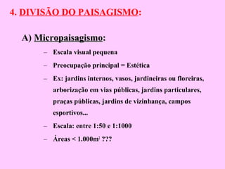 4. DIVISÃO DO PAISAGISMO:
A) MicropaisagismoMicropaisagismo::
– Escala visual pequena
– Preocupação principal = Estética
– Ex: jardins internos, vasos, jardineiras ou floreiras,
arborização em vias públicas, jardins particulares,
praças públicas, jardins de vizinhança, campos
esportivos...
– Escala: entre 1:50 e 1:1000
– Áreas < 1.000m2
???
 