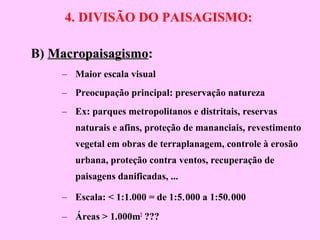 4. DIVISÃO DO PAISAGISMO:
B) MacropaisagismoMacropaisagismo:
– Maior escala visual
– Preocupação principal: preservação natureza
– Ex: parques metropolitanos e distritais, reservas
naturais e afins, proteção de mananciais, revestimento
vegetal em obras de terraplanagem, controle à erosão
urbana, proteção contra ventos, recuperação de
paisagens danificadas, ...
– Escala: < 1:1.000 = de 1:5.000 a 1:50.000
– Áreas > 1.000m2
???
 