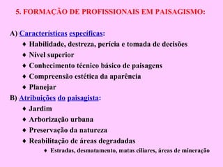 5. FORMAÇÃO DE PROFISSIONAIS EM PAISAGISMO:
A) Características específicas:
♦ Habilidade, destreza, perícia e tomada de decisões
♦ Nível superior
♦ Conhecimento técnico básico de paisagens
♦ Compreensão estética da aparência
♦ Planejar
B) Atribuições do paisagista:
♦ Jardim
♦ Arborização urbana
♦ Preservação da natureza
♦ Reabilitação de áreas degradadas
♦ Estradas, desmatamento, matas ciliares, áreas de mineração
 