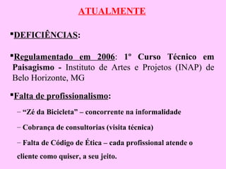 ATUALMENTE
DEFICIÊNCIAS:
Regulamentado em 2006: 1º Curso Técnico em
Paisagismo - Instituto de Artes e Projetos (INAP) de
Belo Horizonte, MG
Falta de profissionalismo:
– “Zé da Bicicleta” – concorrente na informalidade
– Cobrança de consultorias (visita técnica)
– Falta de Código de Ética – cada profissional atende o
cliente como quiser, a seu jeito.
 