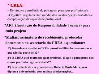 CREACREA::
– Reivindica a profissão de paisagista para seus profissionais
–Objetivo: regulamentar autodidatas: avaliações dos trabalhos e
comprovação da capacidade profissional
ART (Anotação de Responsabilidade Técnica) para
cada projeto
Multas: assinatura do recebimento, protocolar
documento na secretaria do CREA e questionar:
1º) Baseado em qual lei o CREA possui habilitação para multar o
que não faz parte dele??
2º) O CREA está multando qual profissão, já que o paisagismo não
é uma profissão regulamentada??
3º) A existência de um precedente – Roberto Burle Marx, sem
diploma universitário, com muitas condecorações....
 