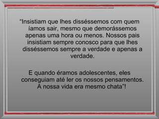 “ Insistiam que lhes disséssemos com quem íamos sair, mesmo que demorássemos apenas uma hora ou menos. Nossos pais insistiam sempre conosco para que lhes disséssemos sempre a verdade e apenas a verdade. E quando éramos adolescentes, eles conseguiam até ler os nossos pensamentos. A nossa vida era mesmo chata”!  