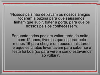 “ Nossos pais não deixavam os nossos amigos tocarem a buzina para que saíssemos; tinham que subir, bater à porta, para que os nossos pais os conhecessem. Enquanto todos podiam voltar tarde da noite com 12 anos, tivemos que esperar pelo menos 16 para chegar um pouco mais tarde, e aqueles chatos levantavam para saber se a festa foi boa (só para verem como estávamos ao voltar)”.  