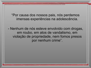 “ Por causa dos nossos pais, nós perdemos imensas experiências na adolescência. - Nenhum de nós esteve envolvido com drogas, em roubo, em atos de vandalismo, em violação de propriedade, nem fomos presos por nenhum crime”. 