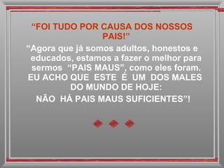 “ FOI TUDO POR CAUSA DOS NOSSOS PAIS!” “ Agora que já somos adultos, honestos e educados, estamos a fazer o melhor para sermos  “PAIS MAUS”, como eles foram. EU ACHO QUE  ESTE  É  UM  DOS MALES  DO MUNDO DE HOJE: NÃO  HÁ PAIS MAUS SUFICIENTES”! 