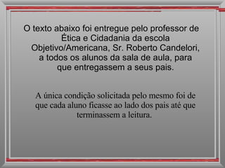 O texto abaixo foi entregue pelo professor de Ética e Cidadania da escola Objetivo/Americana, Sr. Roberto Candelori, a todos os alunos da sala de aula, para que entregassem a seus pais. A única condição solicitada pelo mesmo foi de que cada aluno ficasse ao lado dos pais até que terminassem a leitura.  